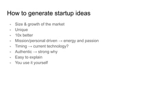 How to generate startup ideas
- Size & growth of the market
- Unique
- 10x better
- Mission/personal driven → energy and passion
- Timing → current technology?
- Authentic → strong why
- Easy to explain
- You use it yourself
 
