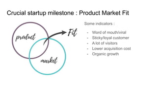 Crucial startup milestone : Product Market Fit
Some indicators :
- Word of mouth/viral
- Sticky/loyal customer
- A lot of visitors
- Lower acquisition cost
- Organic growth
 