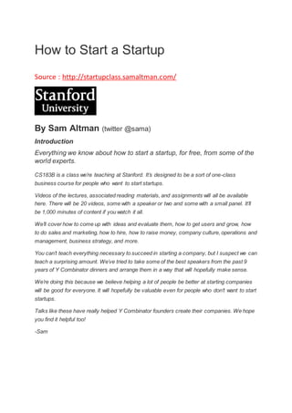 How to Start a Startup 
Source : http://startupclass.samaltman.com/ 
By Sam Altman (twitter @sama) 
Introduction 
Everything we know about how to start a startup, for free, from some of the 
world experts. 
CS183B is a class we’re teaching at Stanford. It’s designed to be a sort of one-class 
business course for people who want to start startups. 
Videos of the lectures, associated reading materials, and assignments will all be available 
here. There will be 20 videos, some with a speaker or two and some with a small panel. It’ll 
be 1,000 minutes of content if you watch it all. 
We’ll cover how to come up with ideas and evaluate them, how to get users and grow, how 
to do sales and marketing, how to hire, how to raise money, company culture, operations and 
management, business strategy, and more. 
You can’t teach everything necessary to succeed in starting a company, but I suspect we can 
teach a surprising amount. We’ve tried to take some of the best speakers from the past 9 
years of Y Combinator dinners and arrange them in a way that will hopefully make sense. 
We’re doing this because we believe helping a lot of people be better at starting companies 
will be good for everyone. It will hopefully be valuable even for people who don’t want to start 
startups. 
Talks like these have really helped Y Combinator founders create their companies. We hope 
you find it helpful too! 
-Sam 
 