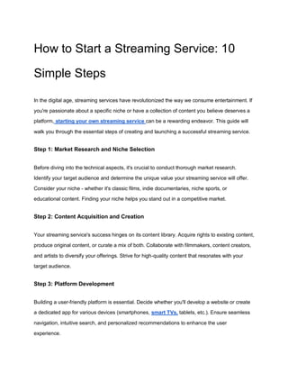 How to Start a Streaming Service: 10
Simple Steps
In the digital age, streaming services have revolutionized the way we consume entertainment. If
you're passionate about a specific niche or have a collection of content you believe deserves a
platform, starting your own streaming service can be a rewarding endeavor. This guide will
walk you through the essential steps of creating and launching a successful streaming service.
Step 1: Market Research and Niche Selection
Before diving into the technical aspects, it's crucial to conduct thorough market research.
Identify your target audience and determine the unique value your streaming service will offer.
Consider your niche - whether it's classic films, indie documentaries, niche sports, or
educational content. Finding your niche helps you stand out in a competitive market.
Step 2: Content Acquisition and Creation
Your streaming service's success hinges on its content library. Acquire rights to existing content,
produce original content, or curate a mix of both. Collaborate with filmmakers, content creators,
and artists to diversify your offerings. Strive for high-quality content that resonates with your
target audience.
Step 3: Platform Development
Building a user-friendly platform is essential. Decide whether you'll develop a website or create
a dedicated app for various devices (smartphones, smart TVs, tablets, etc.). Ensure seamless
navigation, intuitive search, and personalized recommendations to enhance the user
experience.
 