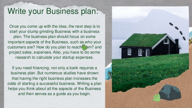 Once you come up with the idea, the next step is to
start your stump grinding Business with a business
plan. The business plan should focus on some
important aspects of the Business, such as who your
customers are? How do you plan to reach them? and
project sales, expenses. Also, you have to do some
research to calculate your startup expenses.
If you need financing, not only a bank requires a
business plan. But numerous studies have shown
that having the right business plan increases the
odds of starting a successful business. Writing a plan
helps you think about all the aspects of the Business
and then serves as a guide as you begin.
Write your Business plan:
 
