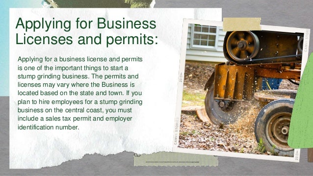 Applying for a business license and permits
is one of the important things to start a
stump grinding business. The permits and
licenses may vary where the Business is
located based on the state and town. If you
plan to hire employees for a stump grinding
business on the central coast, you must
include a sales tax permit and employer
identification number.
Applying for Business
Licenses and permits:
 