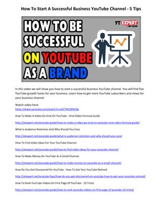 How To Start A Successful Business YouTube Channel - 5 Tips
In this video we will show you how to start a successful business YouTube channel. You will find five
YouTube growth hacks for your business. Learn how to get more YouTube subscribers and views for
your business channel.
Watch video here:
https://www.youtube.com/watch?v=oGCTW2WKZQo
How To Make A Video Go Viral On YouTube - Viral Video Formula Guide
http://ytexpert.net/youtube-guide/how-to-make-a-video-go-viral-on-youtube-viral-video-formula-guide/
What Is Audience Retention And Why Should You Care
http://ytexpert.net/youtube-guide/what-is-audience-retention-and-why-should-you-care/
How To Find Video Ideas For Your YouTube Channel
http://ytexpert.net/youtube-guide/how-to-find-video-ideas-for-your-youtube-channel/
How To Make Money On YouTube As A Small Channel
http://ytexpert.net/youtube-guide/how-to-make-money-on-youtube-as-a-small-channel/
How Do You Get Discovered On YouTube - How To Get Your YouTube Noticed
http://ytexpert.net/youtube-faqs/how-do-you-get-discovered-on-youtube-how-to-get-your-youtube-noticed/
How To Rank YouTube Videos On First Page Of YouTube - 10 Tricks
http://ytexpert.net/youtube-guide/how-to-rank-youtube-videos-on-first-page-of-youtube-10-tricks/
 