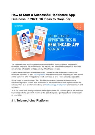 How to Start a Successful Healthcare App
Business in 2024: 10 Ideas to Consider
The rapidly evolving technology landscape combined with shifting customer mindset and
healthcare innovation has revolutionized the industry. This transformation has led to increased
convenience, affordability and accessibility of healthcare services.
Patients expect seamless experiences across channels and exceptional support from the
healthcare providers. At least 70% of patients believe they should be able to access their records
online. Moreover, 59% of the patients switch physicians to avail better care and accessibility.
Mobile health is approximately a $311.98 billion industry and offers the advancement or
convenience patients look for. With an increase in the demand for location-agnostic healthcare
services, there is an excellent opportunity for healthcare app development for entrepreneurs and
caregivers.
2024 can be the year when you invest in these opportunities and close the gaps in the otherwise
fragmented industry. Let’s look at some of the ideas that pose a good opportunity and should be
on your radar.
#1. Telemedicine Platform
 