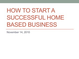 HOW TO START A
SUCCESSFUL HOME
BASED BUSINESS
November 14, 2010
 