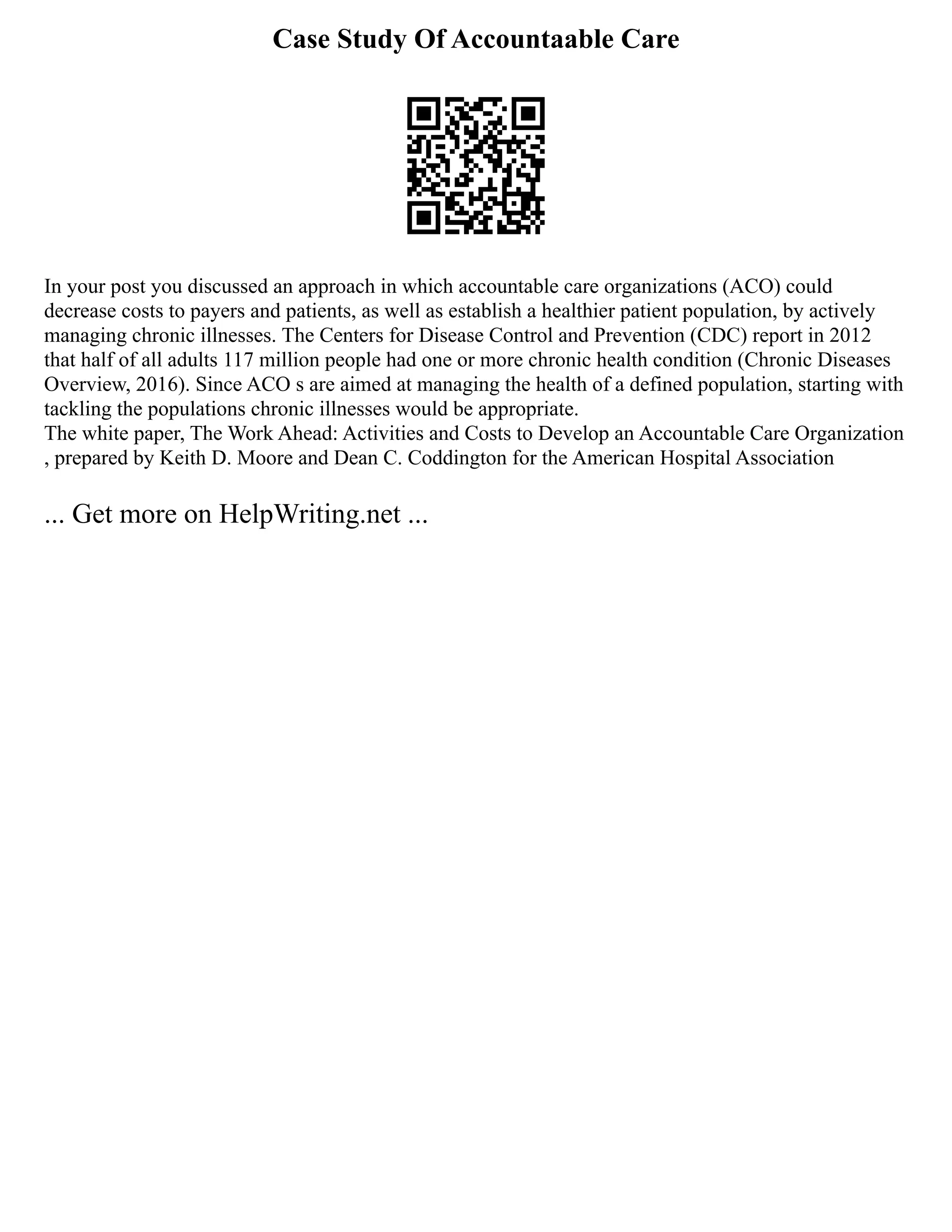 Case Study Of Accountaable Care
In your post you discussed an approach in which accountable care organizations (ACO) could
decrease costs to payers and patients, as well as establish a healthier patient population, by actively
managing chronic illnesses. The Centers for Disease Control and Prevention (CDC) report in 2012
that half of all adults 117 million people had one or more chronic health condition (Chronic Diseases
Overview, 2016). Since ACO s are aimed at managing the health of a defined population, starting with
tackling the populations chronic illnesses would be appropriate.
The white paper, The Work Ahead: Activities and Costs to Develop an Accountable Care Organization
, prepared by Keith D. Moore and Dean C. Coddington for the American Hospital Association
... Get more on HelpWriting.net ...
 