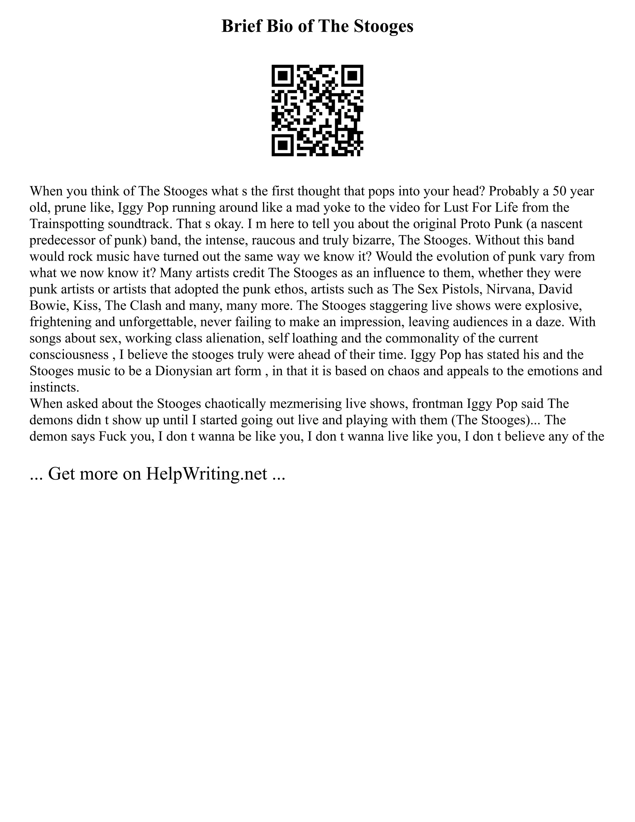 Brief Bio of The Stooges
When you think of The Stooges what s the first thought that pops into your head? Probably a 50 year
old, prune like, Iggy Pop running around like a mad yoke to the video for Lust For Life from the
Trainspotting soundtrack. That s okay. I m here to tell you about the original Proto Punk (a nascent
predecessor of punk) band, the intense, raucous and truly bizarre, The Stooges. Without this band
would rock music have turned out the same way we know it? Would the evolution of punk vary from
what we now know it? Many artists credit The Stooges as an influence to them, whether they were
punk artists or artists that adopted the punk ethos, artists such as The Sex Pistols, Nirvana, David
Bowie, Kiss, The Clash and many, many more. The Stooges staggering live shows were explosive,
frightening and unforgettable, never failing to make an impression, leaving audiences in a daze. With
songs about sex, working class alienation, self loathing and the commonality of the current
consciousness , I believe the stooges truly were ahead of their time. Iggy Pop has stated his and the
Stooges music to be a Dionysian art form , in that it is based on chaos and appeals to the emotions and
instincts.
When asked about the Stooges chaotically mezmerising live shows, frontman Iggy Pop said The
demons didn t show up until I started going out live and playing with them (The Stooges)... The
demon says Fuck you, I don t wanna be like you, I don t wanna live like you, I don t believe any of the
... Get more on HelpWriting.net ...
 