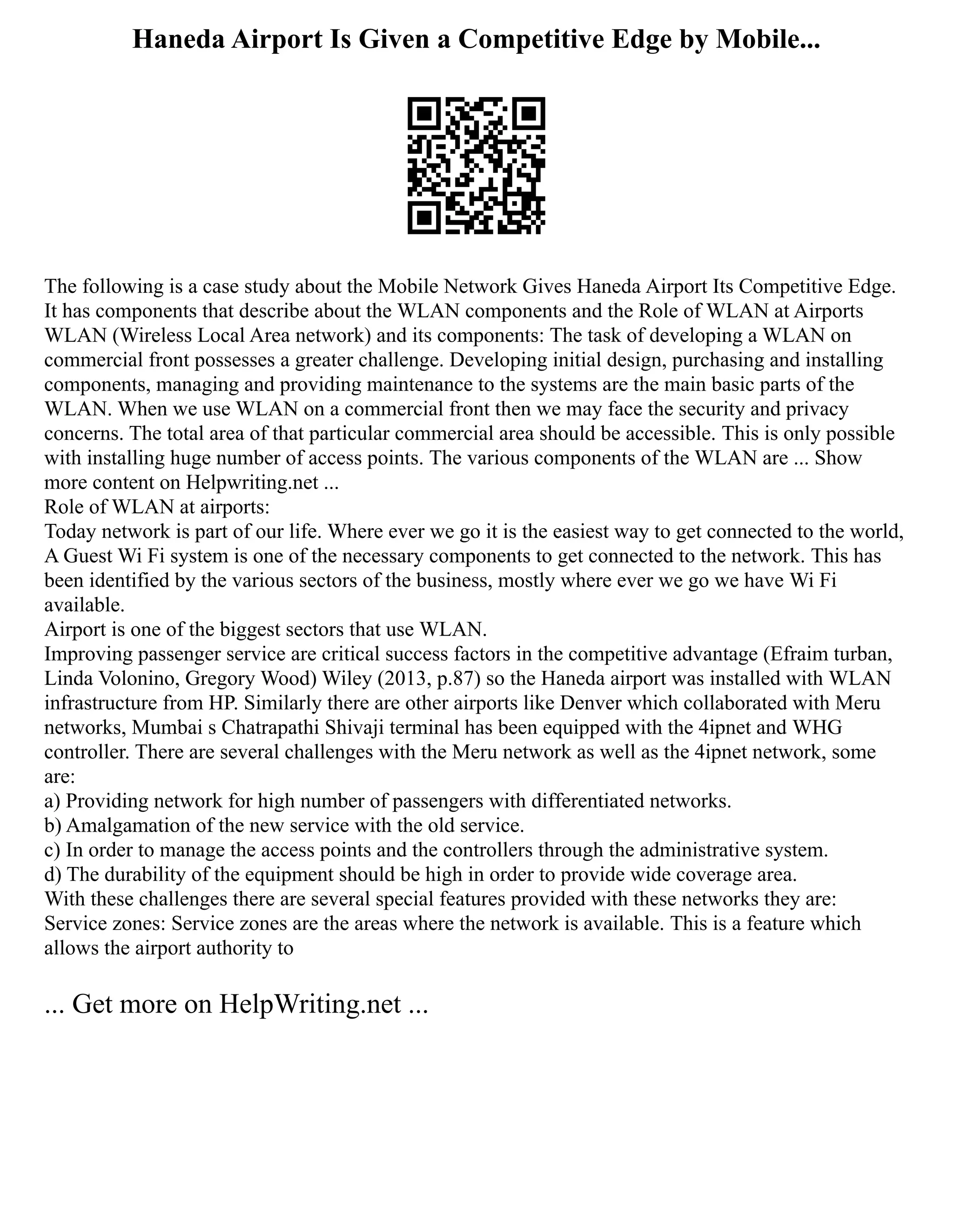 Haneda Airport Is Given a Competitive Edge by Mobile...
The following is a case study about the Mobile Network Gives Haneda Airport Its Competitive Edge.
It has components that describe about the WLAN components and the Role of WLAN at Airports
WLAN (Wireless Local Area network) and its components: The task of developing a WLAN on
commercial front possesses a greater challenge. Developing initial design, purchasing and installing
components, managing and providing maintenance to the systems are the main basic parts of the
WLAN. When we use WLAN on a commercial front then we may face the security and privacy
concerns. The total area of that particular commercial area should be accessible. This is only possible
with installing huge number of access points. The various components of the WLAN are ... Show
more content on Helpwriting.net ...
Role of WLAN at airports:
Today network is part of our life. Where ever we go it is the easiest way to get connected to the world,
A Guest Wi Fi system is one of the necessary components to get connected to the network. This has
been identified by the various sectors of the business, mostly where ever we go we have Wi Fi
available.
Airport is one of the biggest sectors that use WLAN.
Improving passenger service are critical success factors in the competitive advantage (Efraim turban,
Linda Volonino, Gregory Wood) Wiley (2013, p.87) so the Haneda airport was installed with WLAN
infrastructure from HP. Similarly there are other airports like Denver which collaborated with Meru
networks, Mumbai s Chatrapathi Shivaji terminal has been equipped with the 4ipnet and WHG
controller. There are several challenges with the Meru network as well as the 4ipnet network, some
are:
a) Providing network for high number of passengers with differentiated networks.
b) Amalgamation of the new service with the old service.
c) In order to manage the access points and the controllers through the administrative system.
d) The durability of the equipment should be high in order to provide wide coverage area.
With these challenges there are several special features provided with these networks they are:
Service zones: Service zones are the areas where the network is available. This is a feature which
allows the airport authority to
... Get more on HelpWriting.net ...
 