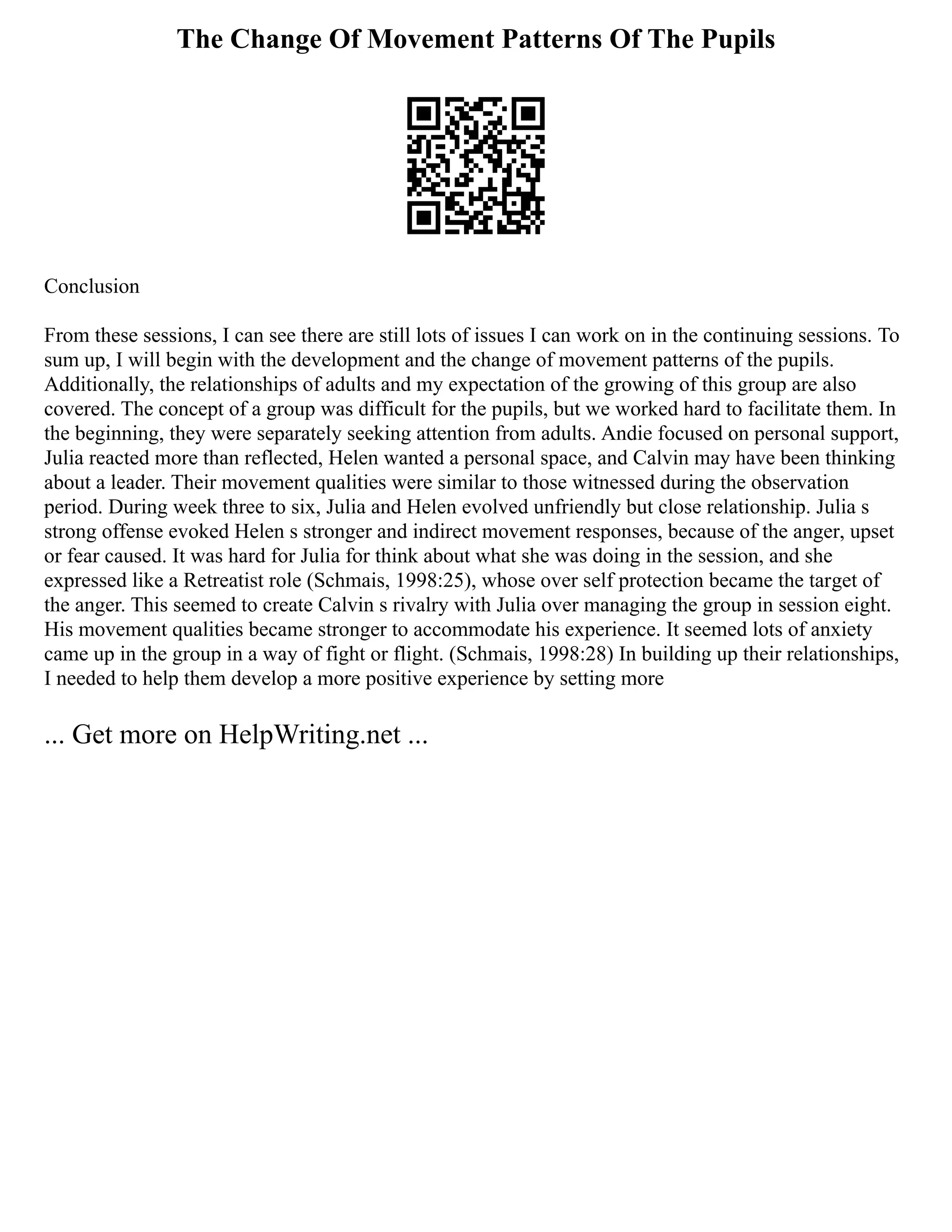 The Change Of Movement Patterns Of The Pupils
Conclusion
From these sessions, I can see there are still lots of issues I can work on in the continuing sessions. To
sum up, I will begin with the development and the change of movement patterns of the pupils.
Additionally, the relationships of adults and my expectation of the growing of this group are also
covered. The concept of a group was difficult for the pupils, but we worked hard to facilitate them. In
the beginning, they were separately seeking attention from adults. Andie focused on personal support,
Julia reacted more than reflected, Helen wanted a personal space, and Calvin may have been thinking
about a leader. Their movement qualities were similar to those witnessed during the observation
period. During week three to six, Julia and Helen evolved unfriendly but close relationship. Julia s
strong offense evoked Helen s stronger and indirect movement responses, because of the anger, upset
or fear caused. It was hard for Julia for think about what she was doing in the session, and she
expressed like a Retreatist role (Schmais, 1998:25), whose over self protection became the target of
the anger. This seemed to create Calvin s rivalry with Julia over managing the group in session eight.
His movement qualities became stronger to accommodate his experience. It seemed lots of anxiety
came up in the group in a way of fight or flight. (Schmais, 1998:28) In building up their relationships,
I needed to help them develop a more positive experience by setting more
... Get more on HelpWriting.net ...
 