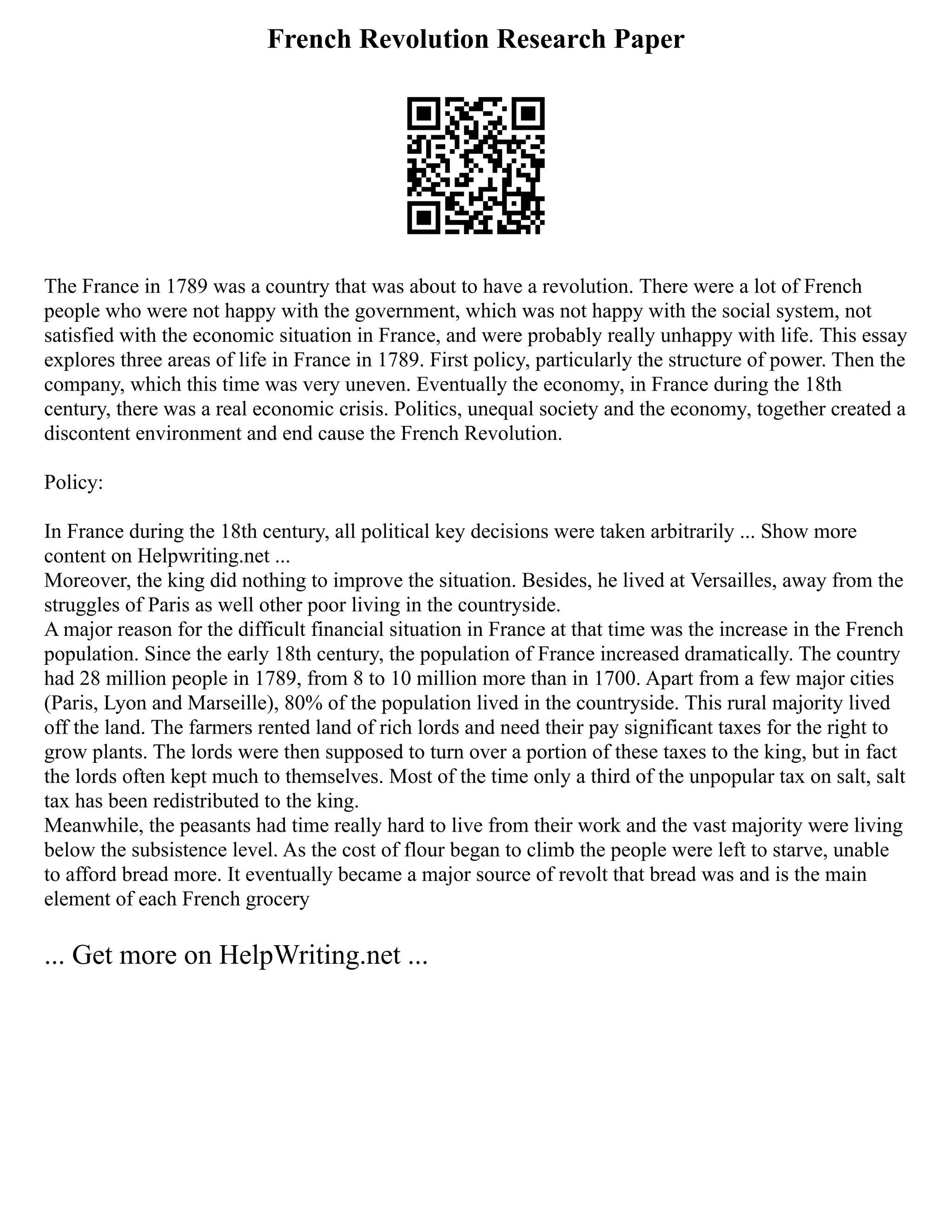 French Revolution Research Paper
The France in 1789 was a country that was about to have a revolution. There were a lot of French
people who were not happy with the government, which was not happy with the social system, not
satisfied with the economic situation in France, and were probably really unhappy with life. This essay
explores three areas of life in France in 1789. First policy, particularly the structure of power. Then the
company, which this time was very uneven. Eventually the economy, in France during the 18th
century, there was a real economic crisis. Politics, unequal society and the economy, together created a
discontent environment and end cause the French Revolution.
Policy:
In France during the 18th century, all political key decisions were taken arbitrarily ... Show more
content on Helpwriting.net ...
Moreover, the king did nothing to improve the situation. Besides, he lived at Versailles, away from the
struggles of Paris as well other poor living in the countryside.
A major reason for the difficult financial situation in France at that time was the increase in the French
population. Since the early 18th century, the population of France increased dramatically. The country
had 28 million people in 1789, from 8 to 10 million more than in 1700. Apart from a few major cities
(Paris, Lyon and Marseille), 80% of the population lived in the countryside. This rural majority lived
off the land. The farmers rented land of rich lords and need their pay significant taxes for the right to
grow plants. The lords were then supposed to turn over a portion of these taxes to the king, but in fact
the lords often kept much to themselves. Most of the time only a third of the unpopular tax on salt, salt
tax has been redistributed to the king.
Meanwhile, the peasants had time really hard to live from their work and the vast majority were living
below the subsistence level. As the cost of flour began to climb the people were left to starve, unable
to afford bread more. It eventually became a major source of revolt that bread was and is the main
element of each French grocery
... Get more on HelpWriting.net ...
 
