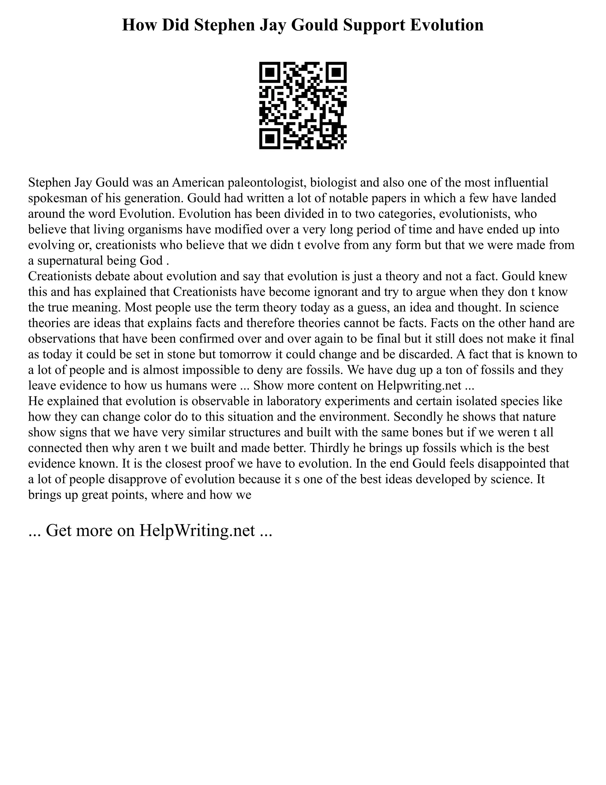 How Did Stephen Jay Gould Support Evolution
Stephen Jay Gould was an American paleontologist, biologist and also one of the most influential
spokesman of his generation. Gould had written a lot of notable papers in which a few have landed
around the word Evolution. Evolution has been divided in to two categories, evolutionists, who
believe that living organisms have modified over a very long period of time and have ended up into
evolving or, creationists who believe that we didn t evolve from any form but that we were made from
a supernatural being God .
Creationists debate about evolution and say that evolution is just a theory and not a fact. Gould knew
this and has explained that Creationists have become ignorant and try to argue when they don t know
the true meaning. Most people use the term theory today as a guess, an idea and thought. In science
theories are ideas that explains facts and therefore theories cannot be facts. Facts on the other hand are
observations that have been confirmed over and over again to be final but it still does not make it final
as today it could be set in stone but tomorrow it could change and be discarded. A fact that is known to
a lot of people and is almost impossible to deny are fossils. We have dug up a ton of fossils and they
leave evidence to how us humans were ... Show more content on Helpwriting.net ...
He explained that evolution is observable in laboratory experiments and certain isolated species like
how they can change color do to this situation and the environment. Secondly he shows that nature
show signs that we have very similar structures and built with the same bones but if we weren t all
connected then why aren t we built and made better. Thirdly he brings up fossils which is the best
evidence known. It is the closest proof we have to evolution. In the end Gould feels disappointed that
a lot of people disapprove of evolution because it s one of the best ideas developed by science. It
brings up great points, where and how we
... Get more on HelpWriting.net ...
 