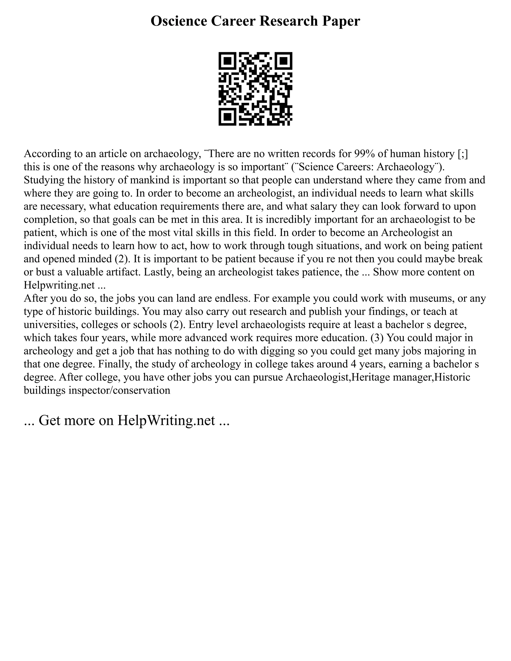 Oscience Career Research Paper
According to an article on archaeology, ¨There are no written records for 99% of human history [;]
this is one of the reasons why archaeology is so important¨ (¨Science Careers: Archaeology¨).
Studying the history of mankind is important so that people can understand where they came from and
where they are going to. In order to become an archeologist, an individual needs to learn what skills
are necessary, what education requirements there are, and what salary they can look forward to upon
completion, so that goals can be met in this area. It is incredibly important for an archaeologist to be
patient, which is one of the most vital skills in this field. In order to become an Archeologist an
individual needs to learn how to act, how to work through tough situations, and work on being patient
and opened minded (2). It is important to be patient because if you re not then you could maybe break
or bust a valuable artifact. Lastly, being an archeologist takes patience, the ... Show more content on
Helpwriting.net ...
After you do so, the jobs you can land are endless. For example you could work with museums, or any
type of historic buildings. You may also carry out research and publish your findings, or teach at
universities, colleges or schools (2). Entry level archaeologists require at least a bachelor s degree,
which takes four years, while more advanced work requires more education. (3) You could major in
archeology and get a job that has nothing to do with digging so you could get many jobs majoring in
that one degree. Finally, the study of archeology in college takes around 4 years, earning a bachelor s
degree. After college, you have other jobs you can pursue Archaeologist,Heritage manager,Historic
buildings inspector/conservation
... Get more on HelpWriting.net ...
 