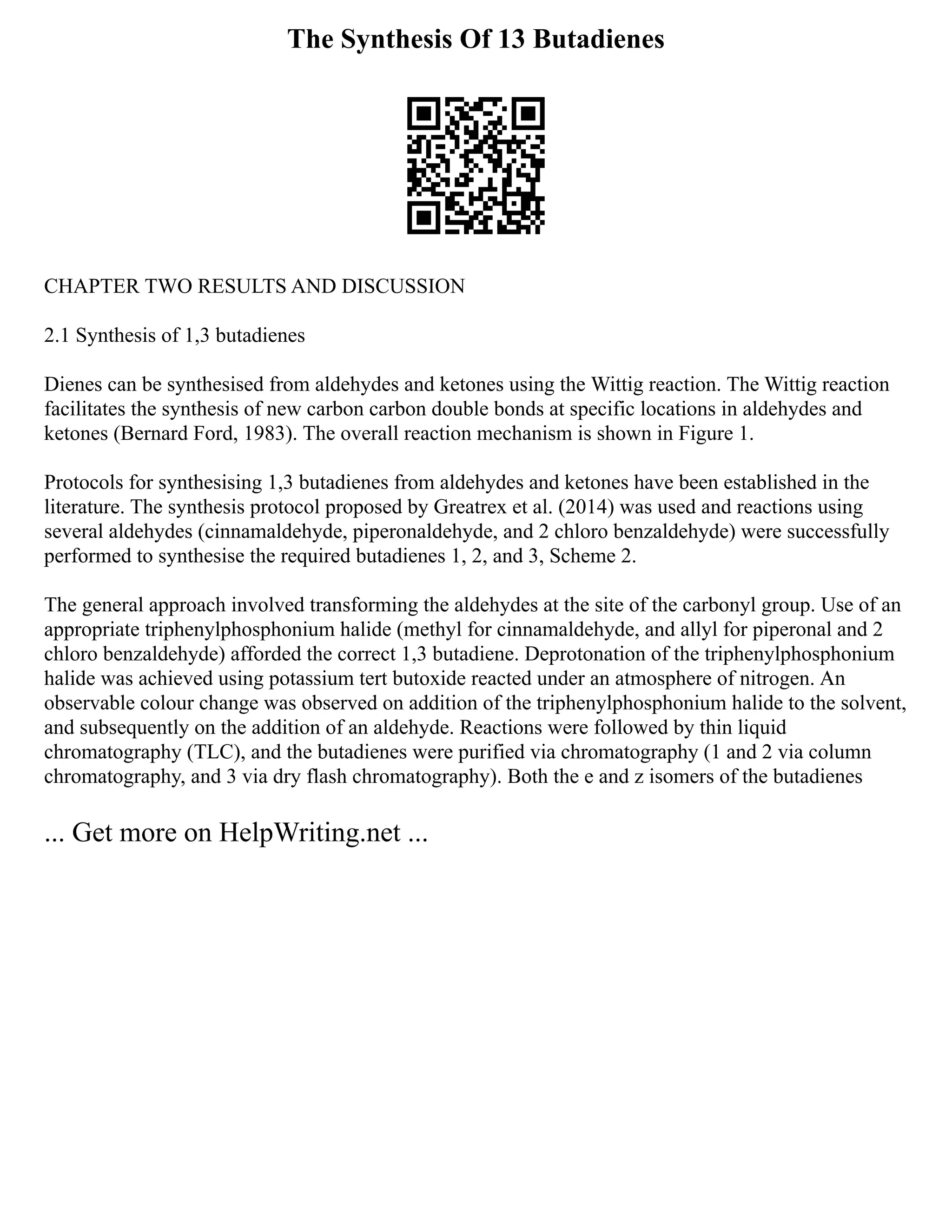The Synthesis Of 13 Butadienes
CHAPTER TWO RESULTS AND DISCUSSION
2.1 Synthesis of 1,3 butadienes
Dienes can be synthesised from aldehydes and ketones using the Wittig reaction. The Wittig reaction
facilitates the synthesis of new carbon carbon double bonds at specific locations in aldehydes and
ketones (Bernard Ford, 1983). The overall reaction mechanism is shown in Figure 1.
Protocols for synthesising 1,3 butadienes from aldehydes and ketones have been established in the
literature. The synthesis protocol proposed by Greatrex et al. (2014) was used and reactions using
several aldehydes (cinnamaldehyde, piperonaldehyde, and 2 chloro benzaldehyde) were successfully
performed to synthesise the required butadienes 1, 2, and 3, Scheme 2.
The general approach involved transforming the aldehydes at the site of the carbonyl group. Use of an
appropriate triphenylphosphonium halide (methyl for cinnamaldehyde, and allyl for piperonal and 2
chloro benzaldehyde) afforded the correct 1,3 butadiene. Deprotonation of the triphenylphosphonium
halide was achieved using potassium tert butoxide reacted under an atmosphere of nitrogen. An
observable colour change was observed on addition of the triphenylphosphonium halide to the solvent,
and subsequently on the addition of an aldehyde. Reactions were followed by thin liquid
chromatography (TLC), and the butadienes were purified via chromatography (1 and 2 via column
chromatography, and 3 via dry flash chromatography). Both the e and z isomers of the butadienes
... Get more on HelpWriting.net ...
 
