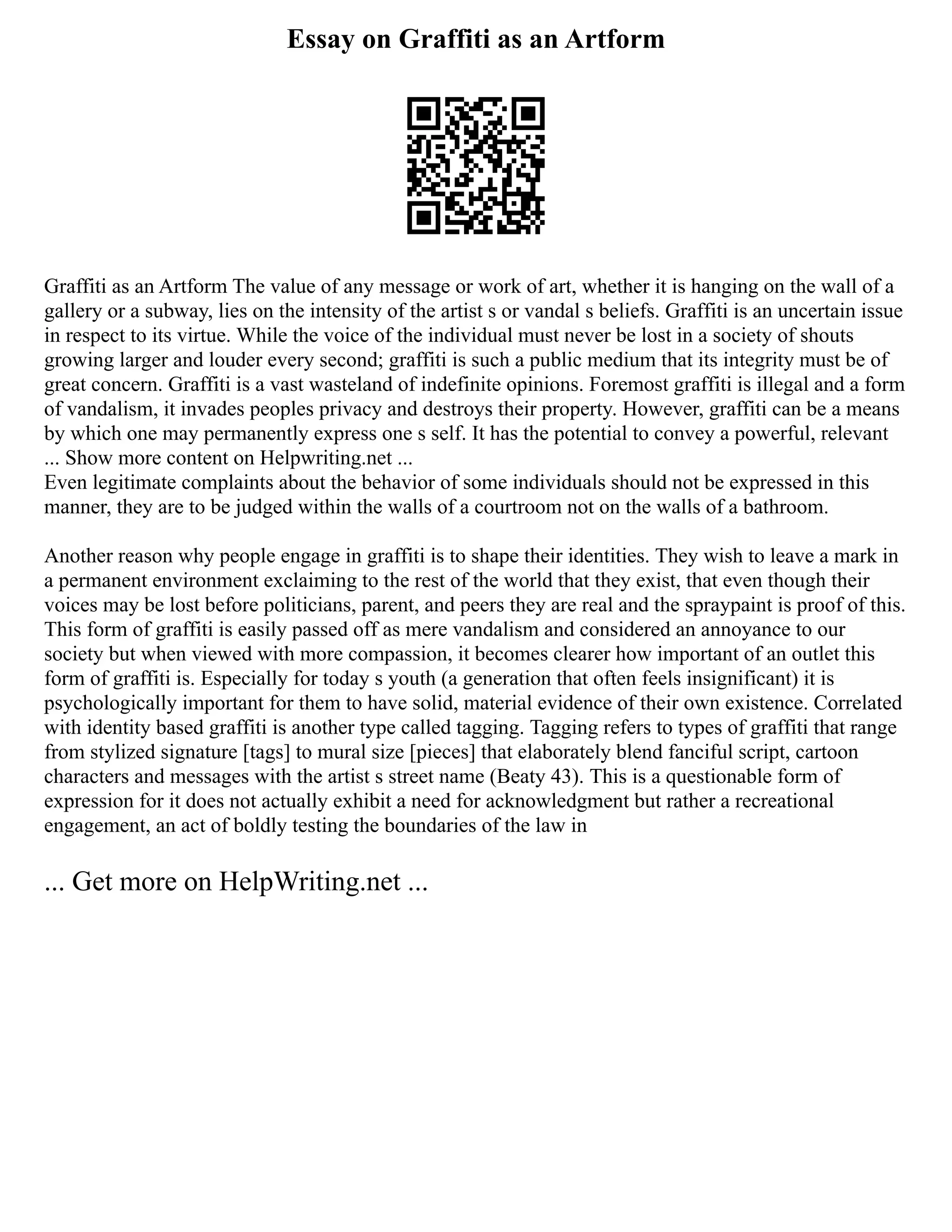 Essay on Graffiti as an Artform
Graffiti as an Artform The value of any message or work of art, whether it is hanging on the wall of a
gallery or a subway, lies on the intensity of the artist s or vandal s beliefs. Graffiti is an uncertain issue
in respect to its virtue. While the voice of the individual must never be lost in a society of shouts
growing larger and louder every second; graffiti is such a public medium that its integrity must be of
great concern. Graffiti is a vast wasteland of indefinite opinions. Foremost graffiti is illegal and a form
of vandalism, it invades peoples privacy and destroys their property. However, graffiti can be a means
by which one may permanently express one s self. It has the potential to convey a powerful, relevant
... Show more content on Helpwriting.net ...
Even legitimate complaints about the behavior of some individuals should not be expressed in this
manner, they are to be judged within the walls of a courtroom not on the walls of a bathroom.
Another reason why people engage in graffiti is to shape their identities. They wish to leave a mark in
a permanent environment exclaiming to the rest of the world that they exist, that even though their
voices may be lost before politicians, parent, and peers they are real and the spraypaint is proof of this.
This form of graffiti is easily passed off as mere vandalism and considered an annoyance to our
society but when viewed with more compassion, it becomes clearer how important of an outlet this
form of graffiti is. Especially for today s youth (a generation that often feels insignificant) it is
psychologically important for them to have solid, material evidence of their own existence. Correlated
with identity based graffiti is another type called tagging. Tagging refers to types of graffiti that range
from stylized signature [tags] to mural size [pieces] that elaborately blend fanciful script, cartoon
characters and messages with the artist s street name (Beaty 43). This is a questionable form of
expression for it does not actually exhibit a need for acknowledgment but rather a recreational
engagement, an act of boldly testing the boundaries of the law in
... Get more on HelpWriting.net ...
 