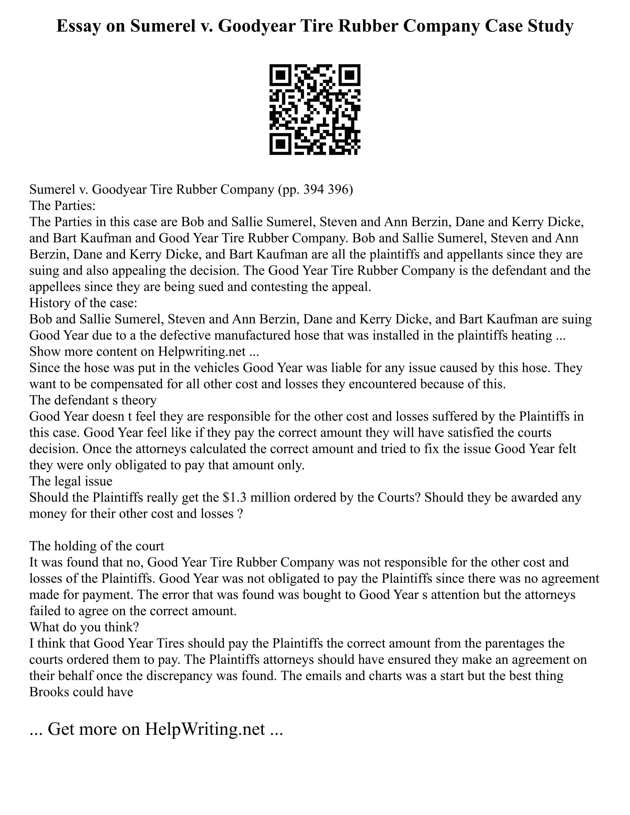 Essay on Sumerel v. Goodyear Tire Rubber Company Case Study
Sumerel v. Goodyear Tire Rubber Company (pp. 394 396)
The Parties:
The Parties in this case are Bob and Sallie Sumerel, Steven and Ann Berzin, Dane and Kerry Dicke,
and Bart Kaufman and Good Year Tire Rubber Company. Bob and Sallie Sumerel, Steven and Ann
Berzin, Dane and Kerry Dicke, and Bart Kaufman are all the plaintiffs and appellants since they are
suing and also appealing the decision. The Good Year Tire Rubber Company is the defendant and the
appellees since they are being sued and contesting the appeal.
History of the case:
Bob and Sallie Sumerel, Steven and Ann Berzin, Dane and Kerry Dicke, and Bart Kaufman are suing
Good Year due to a the defective manufactured hose that was installed in the plaintiffs heating ...
Show more content on Helpwriting.net ...
Since the hose was put in the vehicles Good Year was liable for any issue caused by this hose. They
want to be compensated for all other cost and losses they encountered because of this.
The defendant s theory
Good Year doesn t feel they are responsible for the other cost and losses suffered by the Plaintiffs in
this case. Good Year feel like if they pay the correct amount they will have satisfied the courts
decision. Once the attorneys calculated the correct amount and tried to fix the issue Good Year felt
they were only obligated to pay that amount only.
The legal issue
Should the Plaintiffs really get the $1.3 million ordered by the Courts? Should they be awarded any
money for their other cost and losses ?
The holding of the court
It was found that no, Good Year Tire Rubber Company was not responsible for the other cost and
losses of the Plaintiffs. Good Year was not obligated to pay the Plaintiffs since there was no agreement
made for payment. The error that was found was bought to Good Year s attention but the attorneys
failed to agree on the correct amount.
What do you think?
I think that Good Year Tires should pay the Plaintiffs the correct amount from the parentages the
courts ordered them to pay. The Plaintiffs attorneys should have ensured they make an agreement on
their behalf once the discrepancy was found. The emails and charts was a start but the best thing
Brooks could have
... Get more on HelpWriting.net ...
 