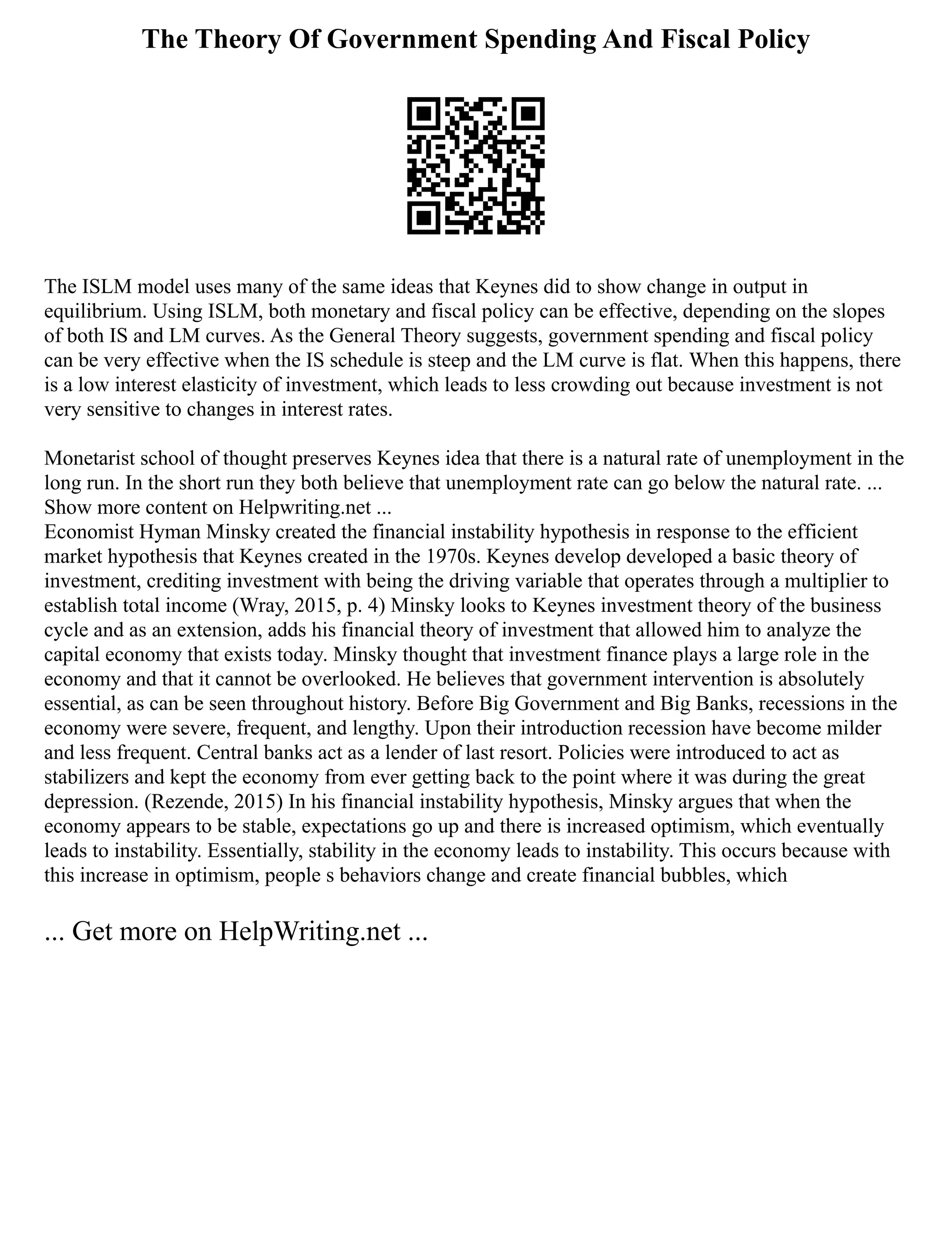 The Theory Of Government Spending And Fiscal Policy
The ISLM model uses many of the same ideas that Keynes did to show change in output in
equilibrium. Using ISLM, both monetary and fiscal policy can be effective, depending on the slopes
of both IS and LM curves. As the General Theory suggests, government spending and fiscal policy
can be very effective when the IS schedule is steep and the LM curve is flat. When this happens, there
is a low interest elasticity of investment, which leads to less crowding out because investment is not
very sensitive to changes in interest rates.
Monetarist school of thought preserves Keynes idea that there is a natural rate of unemployment in the
long run. In the short run they both believe that unemployment rate can go below the natural rate. ...
Show more content on Helpwriting.net ...
Economist Hyman Minsky created the financial instability hypothesis in response to the efficient
market hypothesis that Keynes created in the 1970s. Keynes develop developed a basic theory of
investment, crediting investment with being the driving variable that operates through a multiplier to
establish total income (Wray, 2015, p. 4) Minsky looks to Keynes investment theory of the business
cycle and as an extension, adds his financial theory of investment that allowed him to analyze the
capital economy that exists today. Minsky thought that investment finance plays a large role in the
economy and that it cannot be overlooked. He believes that government intervention is absolutely
essential, as can be seen throughout history. Before Big Government and Big Banks, recessions in the
economy were severe, frequent, and lengthy. Upon their introduction recession have become milder
and less frequent. Central banks act as a lender of last resort. Policies were introduced to act as
stabilizers and kept the economy from ever getting back to the point where it was during the great
depression. (Rezende, 2015) In his financial instability hypothesis, Minsky argues that when the
economy appears to be stable, expectations go up and there is increased optimism, which eventually
leads to instability. Essentially, stability in the economy leads to instability. This occurs because with
this increase in optimism, people s behaviors change and create financial bubbles, which
... Get more on HelpWriting.net ...
 