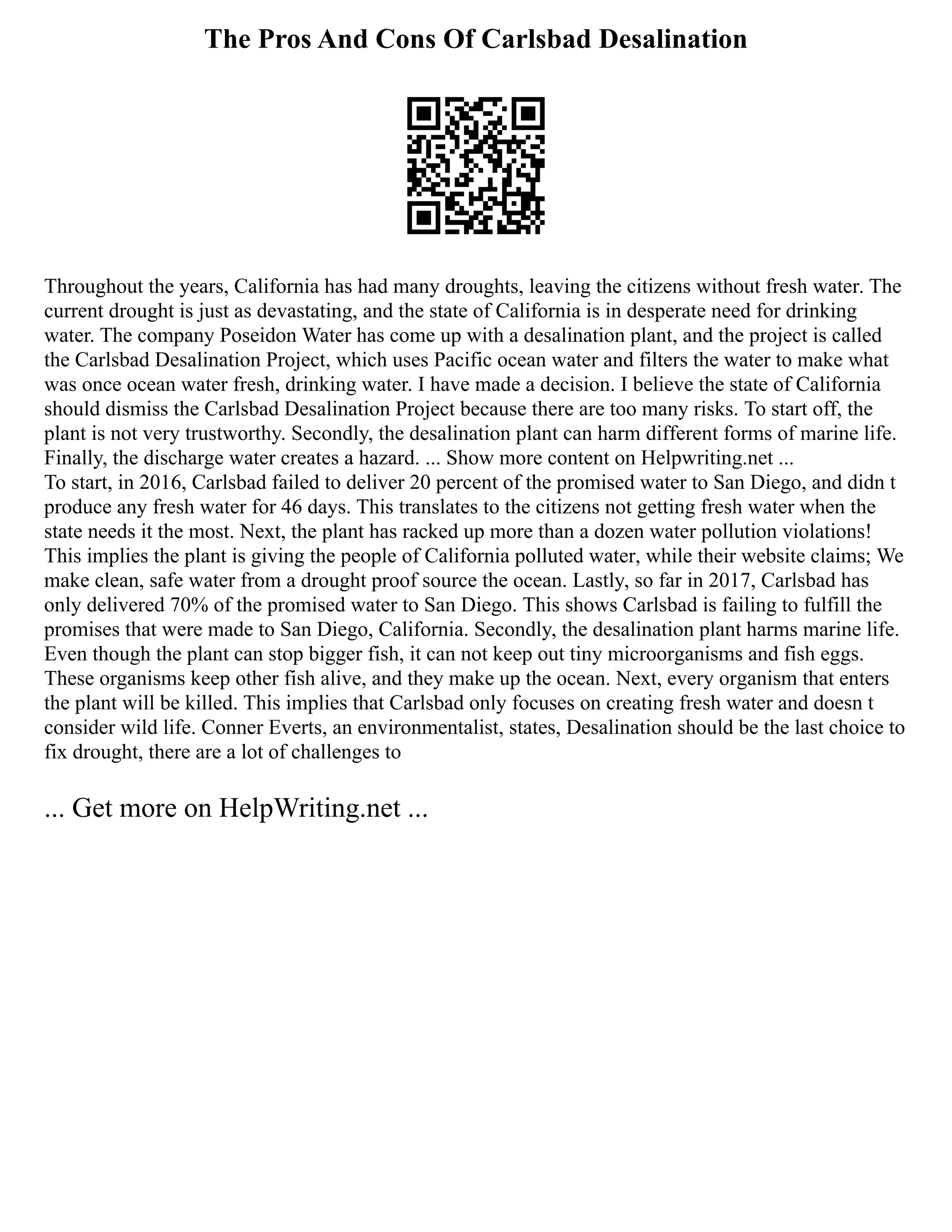 The Pros And Cons Of Carlsbad Desalination
Throughout the years, California has had many droughts, leaving the citizens without fresh water. The
current drought is just as devastating, and the state of California is in desperate need for drinking
water. The company Poseidon Water has come up with a desalination plant, and the project is called
the Carlsbad Desalination Project, which uses Pacific ocean water and filters the water to make what
was once ocean water fresh, drinking water. I have made a decision. I believe the state of California
should dismiss the Carlsbad Desalination Project because there are too many risks. To start off, the
plant is not very trustworthy. Secondly, the desalination plant can harm different forms of marine life.
Finally, the discharge water creates a hazard. ... Show more content on Helpwriting.net ...
To start, in 2016, Carlsbad failed to deliver 20 percent of the promised water to San Diego, and didn t
produce any fresh water for 46 days. This translates to the citizens not getting fresh water when the
state needs it the most. Next, the plant has racked up more than a dozen water pollution violations!
This implies the plant is giving the people of California polluted water, while their website claims; We
make clean, safe water from a drought proof source the ocean. Lastly, so far in 2017, Carlsbad has
only delivered 70% of the promised water to San Diego. This shows Carlsbad is failing to fulfill the
promises that were made to San Diego, California. Secondly, the desalination plant harms marine life.
Even though the plant can stop bigger fish, it can not keep out tiny microorganisms and fish eggs.
These organisms keep other fish alive, and they make up the ocean. Next, every organism that enters
the plant will be killed. This implies that Carlsbad only focuses on creating fresh water and doesn t
consider wild life. Conner Everts, an environmentalist, states, Desalination should be the last choice to
fix drought, there are a lot of challenges to
... Get more on HelpWriting.net ...
 