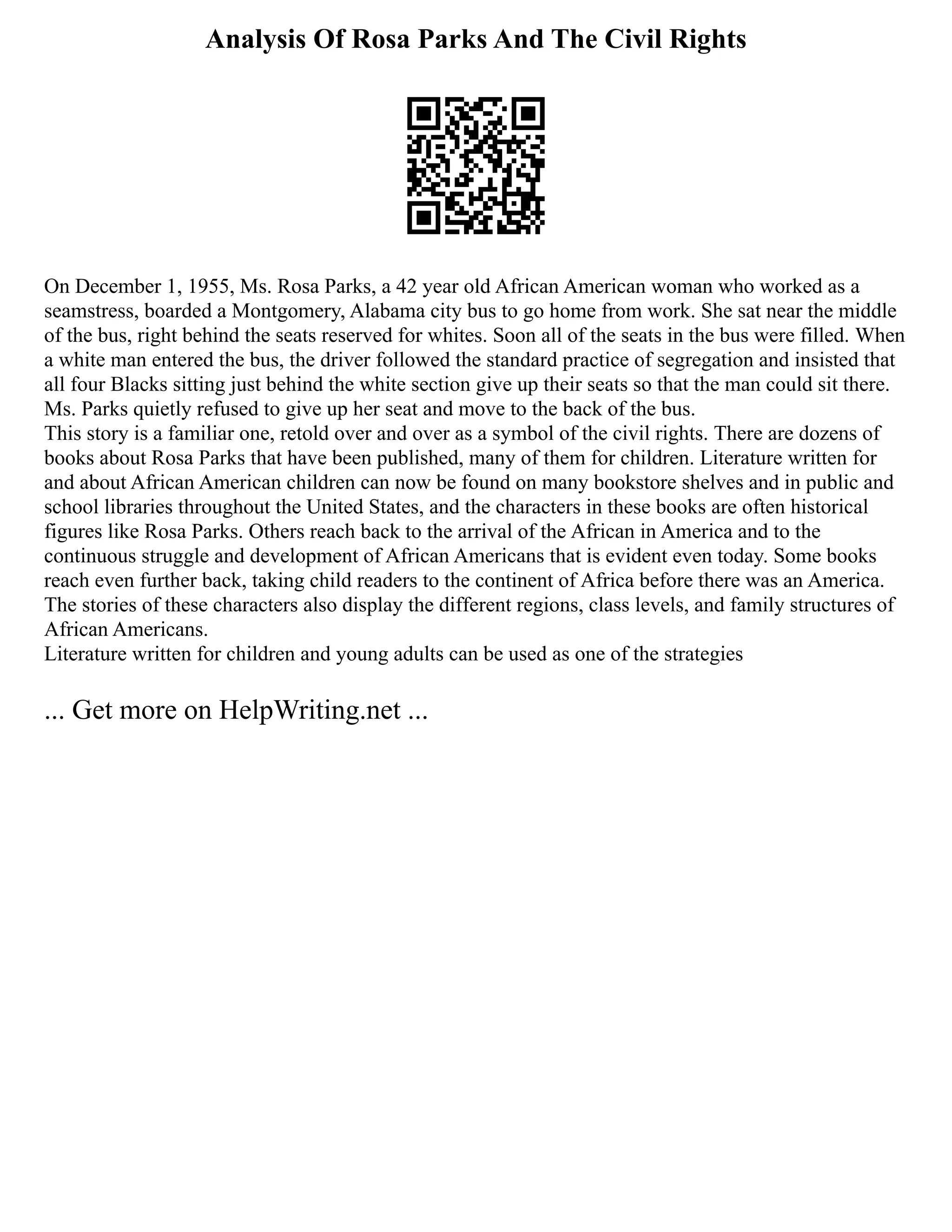 Analysis Of Rosa Parks And The Civil Rights
On December 1, 1955, Ms. Rosa Parks, a 42 year old African American woman who worked as a
seamstress, boarded a Montgomery, Alabama city bus to go home from work. She sat near the middle
of the bus, right behind the seats reserved for whites. Soon all of the seats in the bus were filled. When
a white man entered the bus, the driver followed the standard practice of segregation and insisted that
all four Blacks sitting just behind the white section give up their seats so that the man could sit there.
Ms. Parks quietly refused to give up her seat and move to the back of the bus.
This story is a familiar one, retold over and over as a symbol of the civil rights. There are dozens of
books about Rosa Parks that have been published, many of them for children. Literature written for
and about African American children can now be found on many bookstore shelves and in public and
school libraries throughout the United States, and the characters in these books are often historical
figures like Rosa Parks. Others reach back to the arrival of the African in America and to the
continuous struggle and development of African Americans that is evident even today. Some books
reach even further back, taking child readers to the continent of Africa before there was an America.
The stories of these characters also display the different regions, class levels, and family structures of
African Americans.
Literature written for children and young adults can be used as one of the strategies
... Get more on HelpWriting.net ...
 