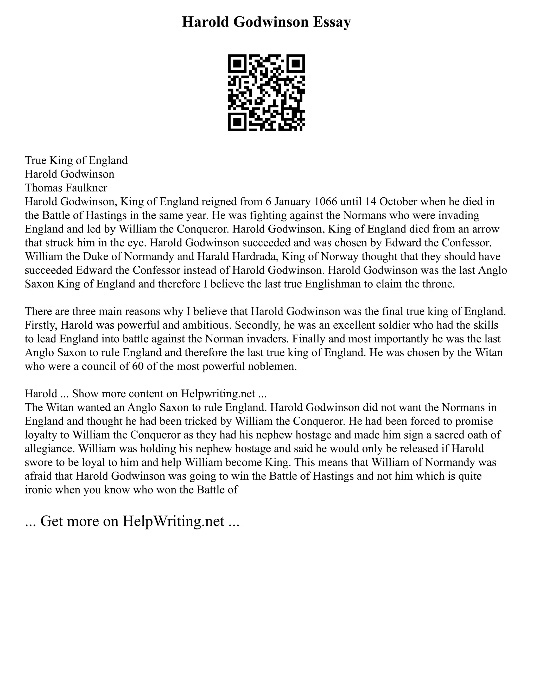 Harold Godwinson Essay
True King of England
Harold Godwinson
Thomas Faulkner
Harold Godwinson, King of England reigned from 6 January 1066 until 14 October when he died in
the Battle of Hastings in the same year. He was fighting against the Normans who were invading
England and led by William the Conqueror. Harold Godwinson, King of England died from an arrow
that struck him in the eye. Harold Godwinson succeeded and was chosen by Edward the Confessor.
William the Duke of Normandy and Harald Hardrada, King of Norway thought that they should have
succeeded Edward the Confessor instead of Harold Godwinson. Harold Godwinson was the last Anglo
Saxon King of England and therefore I believe the last true Englishman to claim the throne.
There are three main reasons why I believe that Harold Godwinson was the final true king of England.
Firstly, Harold was powerful and ambitious. Secondly, he was an excellent soldier who had the skills
to lead England into battle against the Norman invaders. Finally and most importantly he was the last
Anglo Saxon to rule England and therefore the last true king of England. He was chosen by the Witan
who were a council of 60 of the most powerful noblemen.
Harold ... Show more content on Helpwriting.net ...
The Witan wanted an Anglo Saxon to rule England. Harold Godwinson did not want the Normans in
England and thought he had been tricked by William the Conqueror. He had been forced to promise
loyalty to William the Conqueror as they had his nephew hostage and made him sign a sacred oath of
allegiance. William was holding his nephew hostage and said he would only be released if Harold
swore to be loyal to him and help William become King. This means that William of Normandy was
afraid that Harold Godwinson was going to win the Battle of Hastings and not him which is quite
ironic when you know who won the Battle of
... Get more on HelpWriting.net ...
 