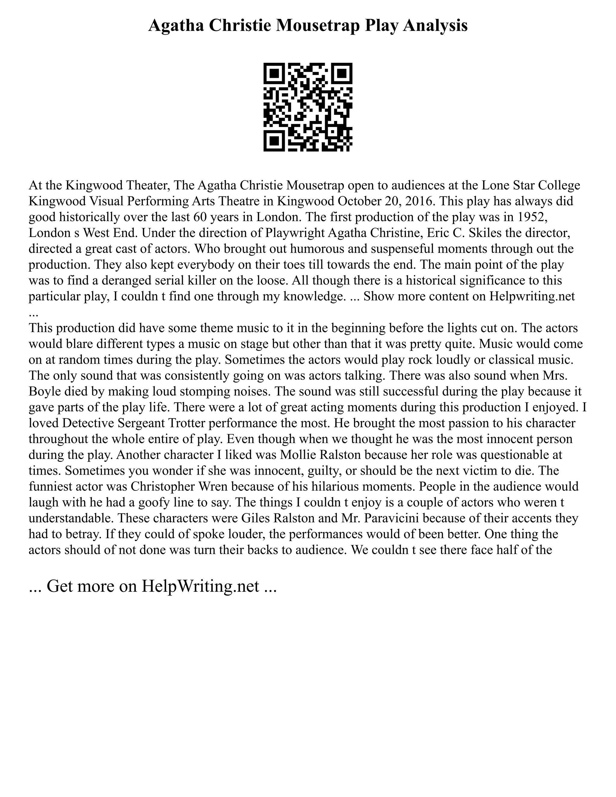 Agatha Christie Mousetrap Play Analysis
At the Kingwood Theater, The Agatha Christie Mousetrap open to audiences at the Lone Star College
Kingwood Visual Performing Arts Theatre in Kingwood October 20, 2016. This play has always did
good historically over the last 60 years in London. The first production of the play was in 1952,
London s West End. Under the direction of Playwright Agatha Christine, Eric C. Skiles the director,
directed a great cast of actors. Who brought out humorous and suspenseful moments through out the
production. They also kept everybody on their toes till towards the end. The main point of the play
was to find a deranged serial killer on the loose. All though there is a historical significance to this
particular play, I couldn t find one through my knowledge. ... Show more content on Helpwriting.net
...
This production did have some theme music to it in the beginning before the lights cut on. The actors
would blare different types a music on stage but other than that it was pretty quite. Music would come
on at random times during the play. Sometimes the actors would play rock loudly or classical music.
The only sound that was consistently going on was actors talking. There was also sound when Mrs.
Boyle died by making loud stomping noises. The sound was still successful during the play because it
gave parts of the play life. There were a lot of great acting moments during this production I enjoyed. I
loved Detective Sergeant Trotter performance the most. He brought the most passion to his character
throughout the whole entire of play. Even though when we thought he was the most innocent person
during the play. Another character I liked was Mollie Ralston because her role was questionable at
times. Sometimes you wonder if she was innocent, guilty, or should be the next victim to die. The
funniest actor was Christopher Wren because of his hilarious moments. People in the audience would
laugh with he had a goofy line to say. The things I couldn t enjoy is a couple of actors who weren t
understandable. These characters were Giles Ralston and Mr. Paravicini because of their accents they
had to betray. If they could of spoke louder, the performances would of been better. One thing the
actors should of not done was turn their backs to audience. We couldn t see there face half of the
... Get more on HelpWriting.net ...
 