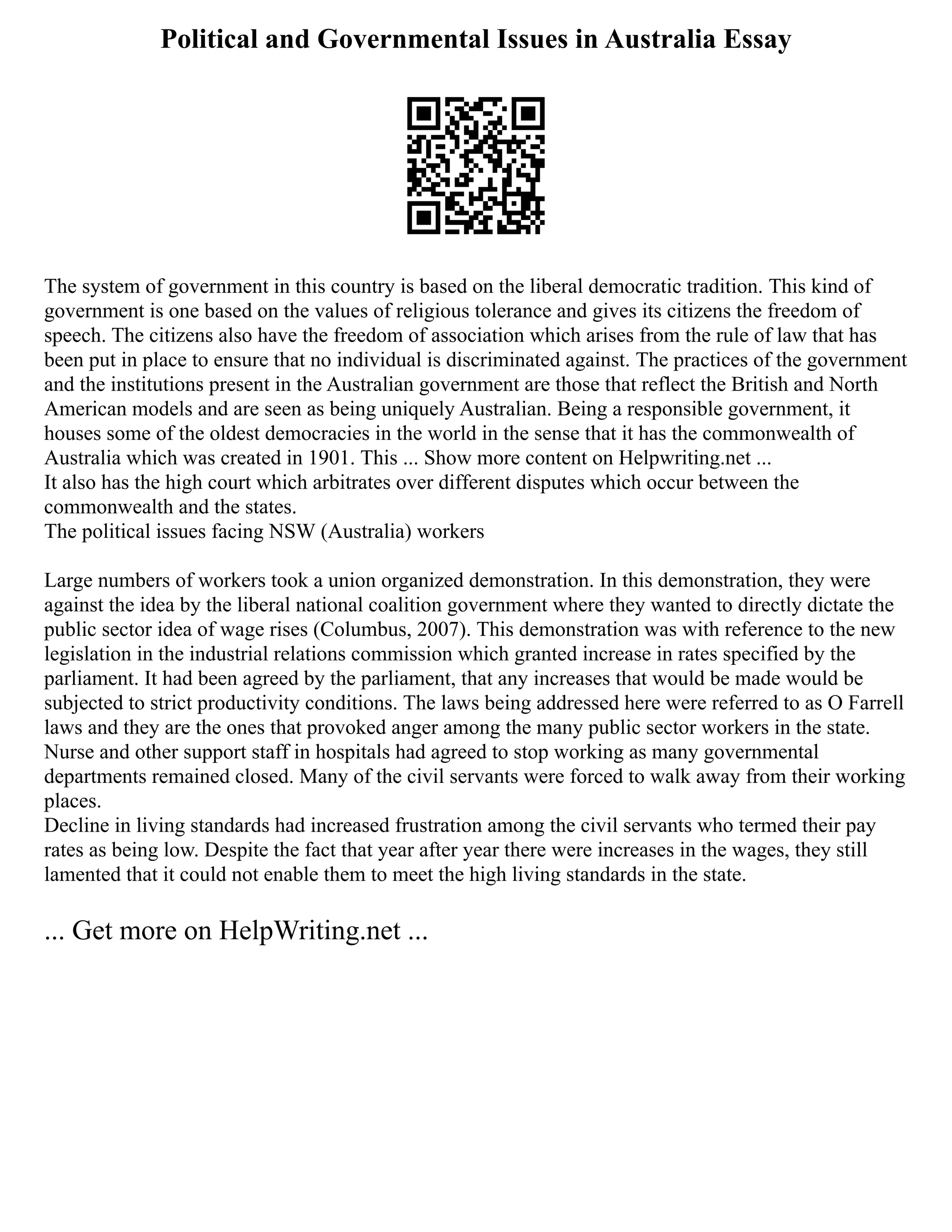 Political and Governmental Issues in Australia Essay
The system of government in this country is based on the liberal democratic tradition. This kind of
government is one based on the values of religious tolerance and gives its citizens the freedom of
speech. The citizens also have the freedom of association which arises from the rule of law that has
been put in place to ensure that no individual is discriminated against. The practices of the government
and the institutions present in the Australian government are those that reflect the British and North
American models and are seen as being uniquely Australian. Being a responsible government, it
houses some of the oldest democracies in the world in the sense that it has the commonwealth of
Australia which was created in 1901. This ... Show more content on Helpwriting.net ...
It also has the high court which arbitrates over different disputes which occur between the
commonwealth and the states.
The political issues facing NSW (Australia) workers
Large numbers of workers took a union organized demonstration. In this demonstration, they were
against the idea by the liberal national coalition government where they wanted to directly dictate the
public sector idea of wage rises (Columbus, 2007). This demonstration was with reference to the new
legislation in the industrial relations commission which granted increase in rates specified by the
parliament. It had been agreed by the parliament, that any increases that would be made would be
subjected to strict productivity conditions. The laws being addressed here were referred to as O Farrell
laws and they are the ones that provoked anger among the many public sector workers in the state.
Nurse and other support staff in hospitals had agreed to stop working as many governmental
departments remained closed. Many of the civil servants were forced to walk away from their working
places.
Decline in living standards had increased frustration among the civil servants who termed their pay
rates as being low. Despite the fact that year after year there were increases in the wages, they still
lamented that it could not enable them to meet the high living standards in the state.
... Get more on HelpWriting.net ...
 