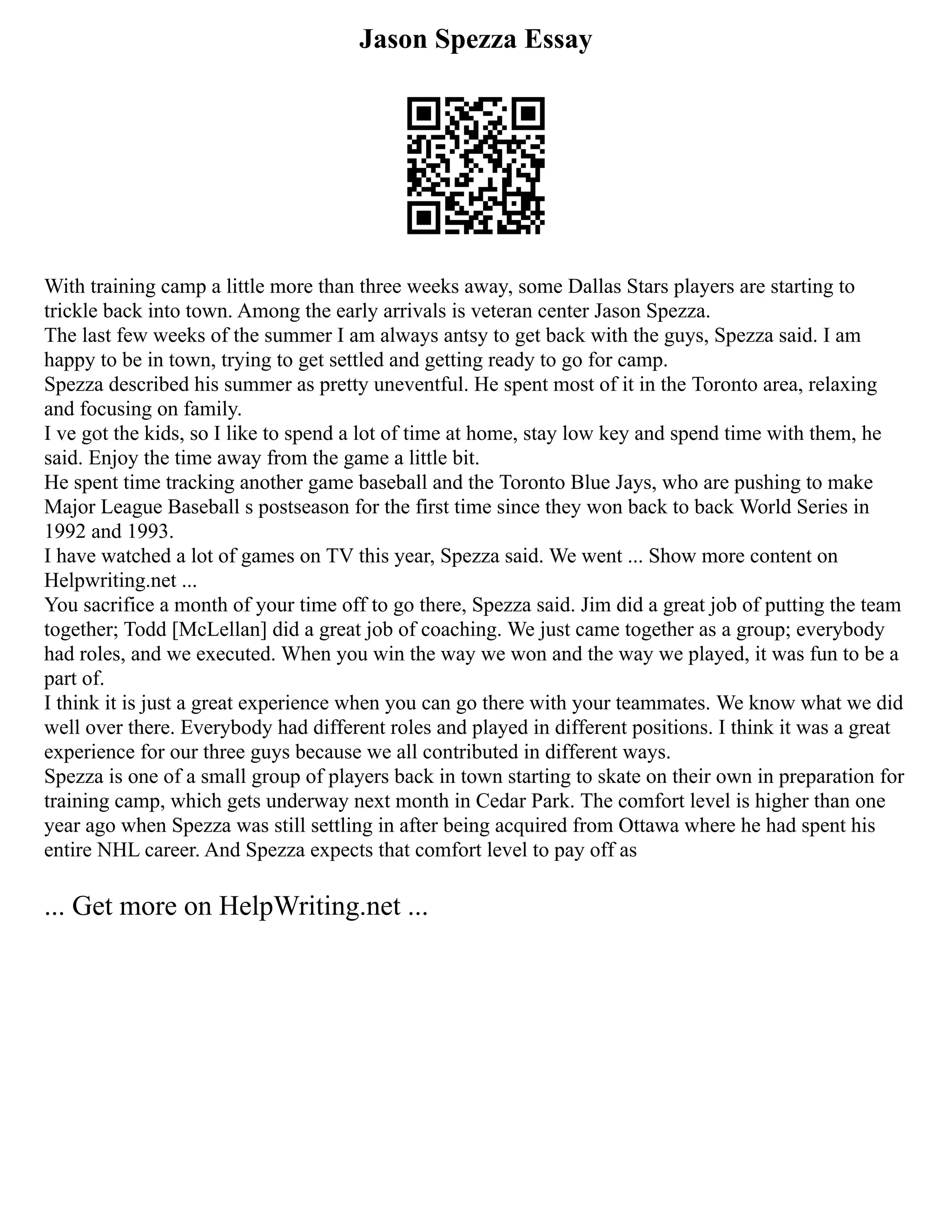 Jason Spezza Essay
With training camp a little more than three weeks away, some Dallas Stars players are starting to
trickle back into town. Among the early arrivals is veteran center Jason Spezza.
The last few weeks of the summer I am always antsy to get back with the guys, Spezza said. I am
happy to be in town, trying to get settled and getting ready to go for camp.
Spezza described his summer as pretty uneventful. He spent most of it in the Toronto area, relaxing
and focusing on family.
I ve got the kids, so I like to spend a lot of time at home, stay low key and spend time with them, he
said. Enjoy the time away from the game a little bit.
He spent time tracking another game baseball and the Toronto Blue Jays, who are pushing to make
Major League Baseball s postseason for the first time since they won back to back World Series in
1992 and 1993.
I have watched a lot of games on TV this year, Spezza said. We went ... Show more content on
Helpwriting.net ...
You sacrifice a month of your time off to go there, Spezza said. Jim did a great job of putting the team
together; Todd [McLellan] did a great job of coaching. We just came together as a group; everybody
had roles, and we executed. When you win the way we won and the way we played, it was fun to be a
part of.
I think it is just a great experience when you can go there with your teammates. We know what we did
well over there. Everybody had different roles and played in different positions. I think it was a great
experience for our three guys because we all contributed in different ways.
Spezza is one of a small group of players back in town starting to skate on their own in preparation for
training camp, which gets underway next month in Cedar Park. The comfort level is higher than one
year ago when Spezza was still settling in after being acquired from Ottawa where he had spent his
entire NHL career. And Spezza expects that comfort level to pay off as
... Get more on HelpWriting.net ...
 