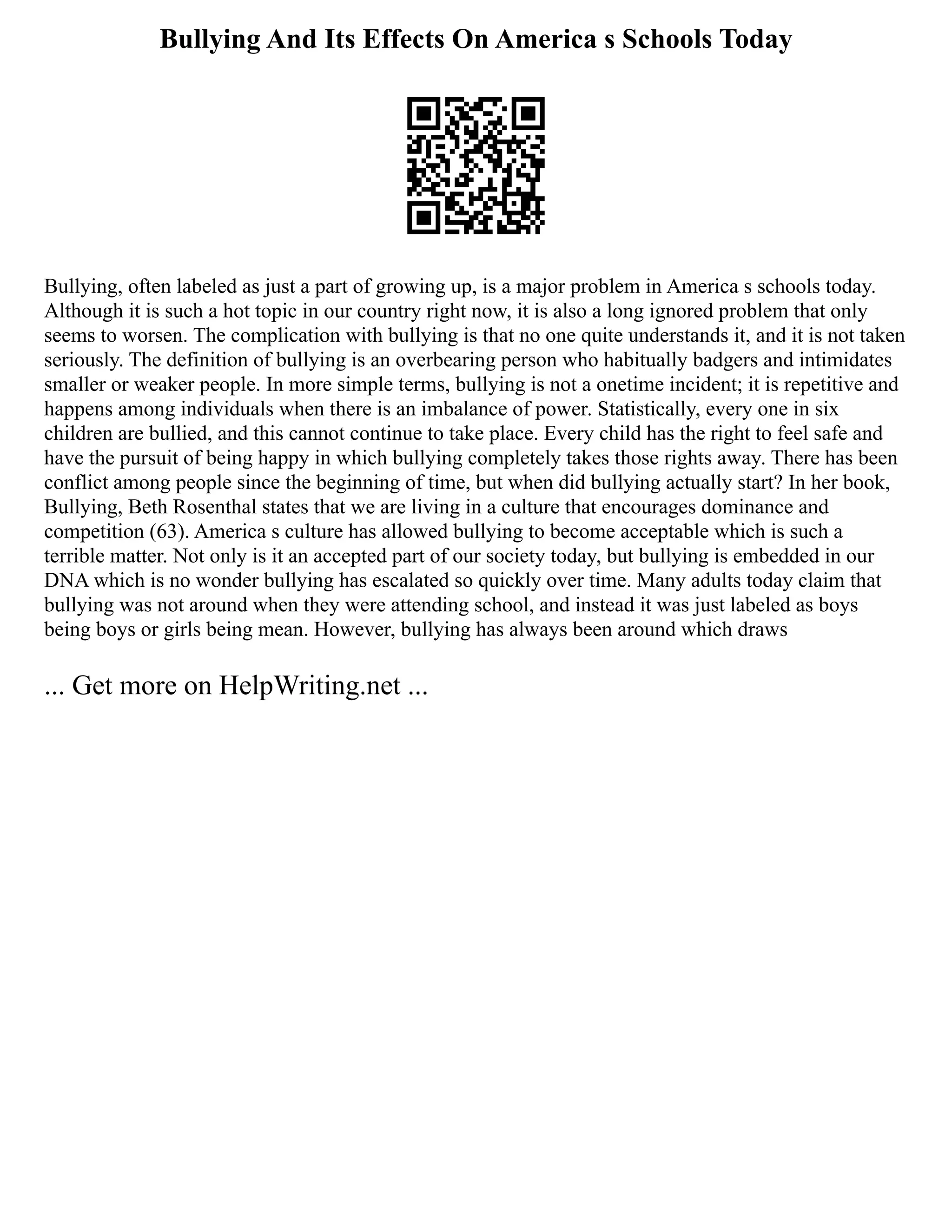 Bullying And Its Effects On America s Schools Today
Bullying, often labeled as just a part of growing up, is a major problem in America s schools today.
Although it is such a hot topic in our country right now, it is also a long ignored problem that only
seems to worsen. The complication with bullying is that no one quite understands it, and it is not taken
seriously. The definition of bullying is an overbearing person who habitually badgers and intimidates
smaller or weaker people. In more simple terms, bullying is not a onetime incident; it is repetitive and
happens among individuals when there is an imbalance of power. Statistically, every one in six
children are bullied, and this cannot continue to take place. Every child has the right to feel safe and
have the pursuit of being happy in which bullying completely takes those rights away. There has been
conflict among people since the beginning of time, but when did bullying actually start? In her book,
Bullying, Beth Rosenthal states that we are living in a culture that encourages dominance and
competition (63). America s culture has allowed bullying to become acceptable which is such a
terrible matter. Not only is it an accepted part of our society today, but bullying is embedded in our
DNA which is no wonder bullying has escalated so quickly over time. Many adults today claim that
bullying was not around when they were attending school, and instead it was just labeled as boys
being boys or girls being mean. However, bullying has always been around which draws
... Get more on HelpWriting.net ...
 
