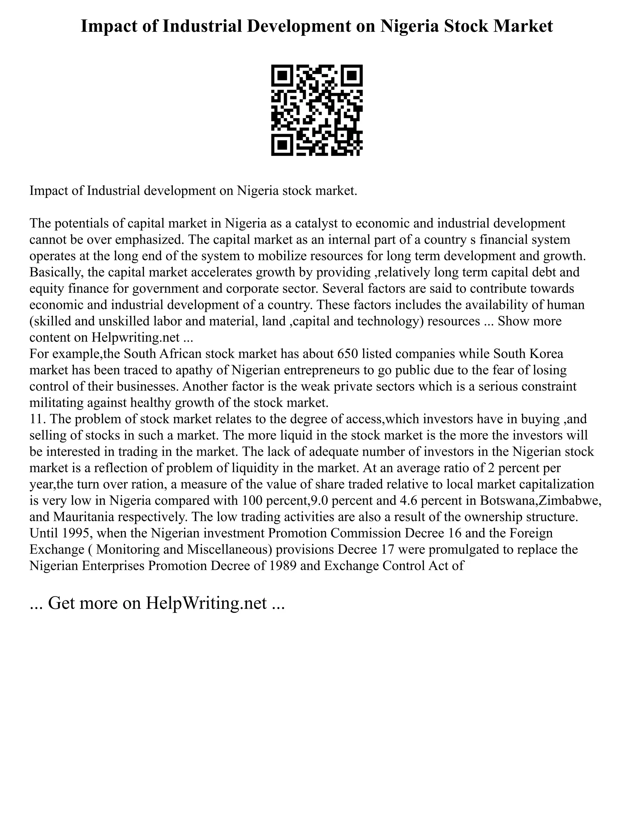 Impact of Industrial Development on Nigeria Stock Market
Impact of Industrial development on Nigeria stock market.
The potentials of capital market in Nigeria as a catalyst to economic and industrial development
cannot be over emphasized. The capital market as an internal part of a country s financial system
operates at the long end of the system to mobilize resources for long term development and growth.
Basically, the capital market accelerates growth by providing ,relatively long term capital debt and
equity finance for government and corporate sector. Several factors are said to contribute towards
economic and industrial development of a country. These factors includes the availability of human
(skilled and unskilled labor and material, land ,capital and technology) resources ... Show more
content on Helpwriting.net ...
For example,the South African stock market has about 650 listed companies while South Korea
market has been traced to apathy of Nigerian entrepreneurs to go public due to the fear of losing
control of their businesses. Another factor is the weak private sectors which is a serious constraint
militating against healthy growth of the stock market.
11. The problem of stock market relates to the degree of access,which investors have in buying ,and
selling of stocks in such a market. The more liquid in the stock market is the more the investors will
be interested in trading in the market. The lack of adequate number of investors in the Nigerian stock
market is a reflection of problem of liquidity in the market. At an average ratio of 2 percent per
year,the turn over ration, a measure of the value of share traded relative to local market capitalization
is very low in Nigeria compared with 100 percent,9.0 percent and 4.6 percent in Botswana,Zimbabwe,
and Mauritania respectively. The low trading activities are also a result of the ownership structure.
Until 1995, when the Nigerian investment Promotion Commission Decree 16 and the Foreign
Exchange ( Monitoring and Miscellaneous) provisions Decree 17 were promulgated to replace the
Nigerian Enterprises Promotion Decree of 1989 and Exchange Control Act of
... Get more on HelpWriting.net ...
 