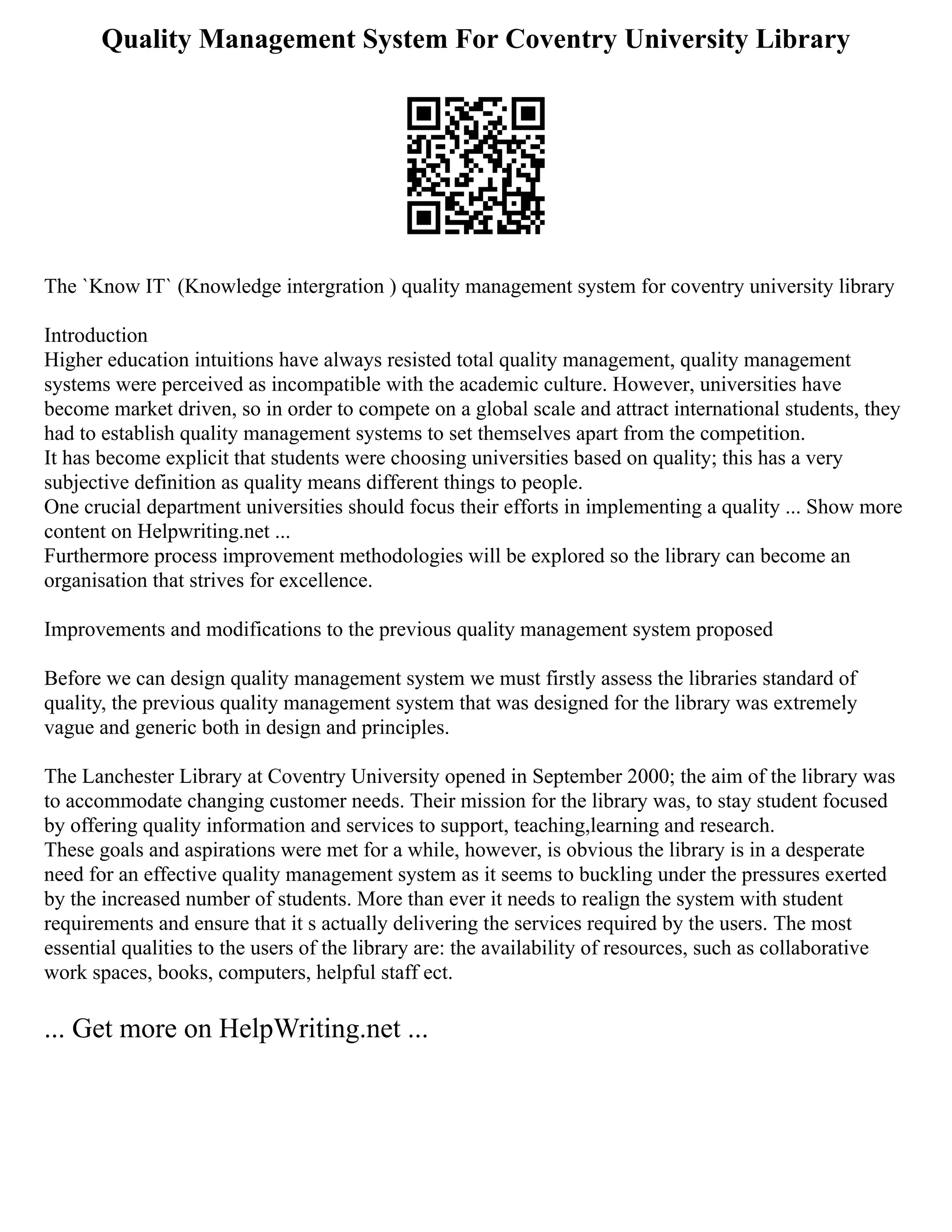 Quality Management System For Coventry University Library
The `Know IT` (Knowledge intergration ) quality management system for coventry university library
Introduction
Higher education intuitions have always resisted total quality management, quality management
systems were perceived as incompatible with the academic culture. However, universities have
become market driven, so in order to compete on a global scale and attract international students, they
had to establish quality management systems to set themselves apart from the competition.
It has become explicit that students were choosing universities based on quality; this has a very
subjective definition as quality means different things to people.
One crucial department universities should focus their efforts in implementing a quality ... Show more
content on Helpwriting.net ...
Furthermore process improvement methodologies will be explored so the library can become an
organisation that strives for excellence.
Improvements and modifications to the previous quality management system proposed
Before we can design quality management system we must firstly assess the libraries standard of
quality, the previous quality management system that was designed for the library was extremely
vague and generic both in design and principles.
The Lanchester Library at Coventry University opened in September 2000; the aim of the library was
to accommodate changing customer needs. Their mission for the library was, to stay student focused
by offering quality information and services to support, teaching,learning and research.
These goals and aspirations were met for a while, however, is obvious the library is in a desperate
need for an effective quality management system as it seems to buckling under the pressures exerted
by the increased number of students. More than ever it needs to realign the system with student
requirements and ensure that it s actually delivering the services required by the users. The most
essential qualities to the users of the library are: the availability of resources, such as collaborative
work spaces, books, computers, helpful staff ect.
... Get more on HelpWriting.net ...
 
