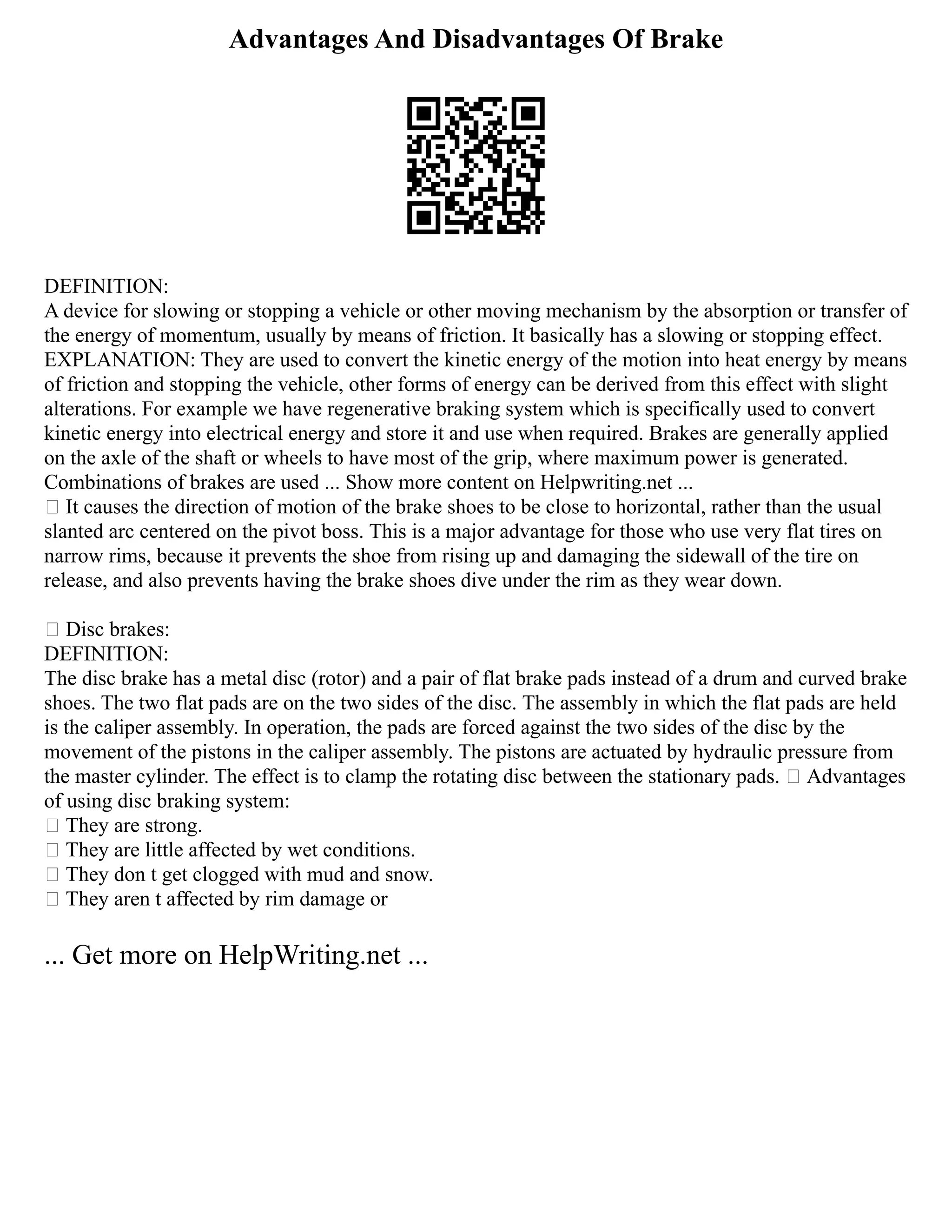 Advantages And Disadvantages Of Brake
DEFINITION:
A device for slowing or stopping a vehicle or other moving mechanism by the absorption or transfer of
the energy of momentum, usually by means of friction. It basically has a slowing or stopping effect.
EXPLANATION: They are used to convert the kinetic energy of the motion into heat energy by means
of friction and stopping the vehicle, other forms of energy can be derived from this effect with slight
alterations. For example we have regenerative braking system which is specifically used to convert
kinetic energy into electrical energy and store it and use when required. Brakes are generally applied
on the axle of the shaft or wheels to have most of the grip, where maximum power is generated.
Combinations of brakes are used ... Show more content on Helpwriting.net ...
 It causes the direction of motion of the brake shoes to be close to horizontal, rather than the usual
slanted arc centered on the pivot boss. This is a major advantage for those who use very flat tires on
narrow rims, because it prevents the shoe from rising up and damaging the sidewall of the tire on
release, and also prevents having the brake shoes dive under the rim as they wear down.
 Disc brakes:
DEFINITION:
The disc brake has a metal disc (rotor) and a pair of flat brake pads instead of a drum and curved brake
shoes. The two flat pads are on the two sides of the disc. The assembly in which the flat pads are held
is the caliper assembly. In operation, the pads are forced against the two sides of the disc by the
movement of the pistons in the caliper assembly. The pistons are actuated by hydraulic pressure from
the master cylinder. The effect is to clamp the rotating disc between the stationary pads.  Advantages
of using disc braking system:
 They are strong.
 They are little affected by wet conditions.
 They don t get clogged with mud and snow.
 They aren t affected by rim damage or
... Get more on HelpWriting.net ...
 