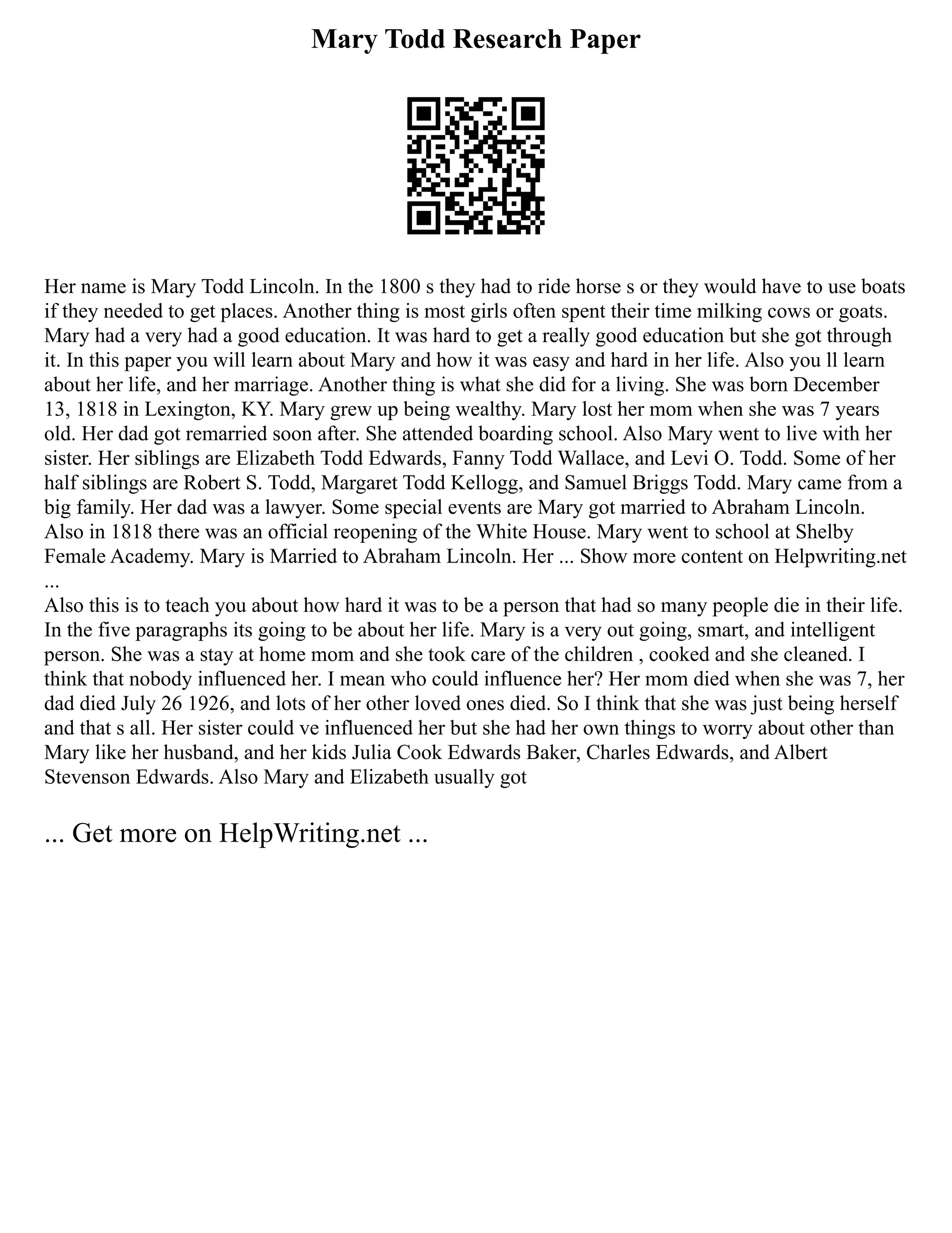 Mary Todd Research Paper
Her name is Mary Todd Lincoln. In the 1800 s they had to ride horse s or they would have to use boats
if they needed to get places. Another thing is most girls often spent their time milking cows or goats.
Mary had a very had a good education. It was hard to get a really good education but she got through
it. In this paper you will learn about Mary and how it was easy and hard in her life. Also you ll learn
about her life, and her marriage. Another thing is what she did for a living. She was born December
13, 1818 in Lexington, KY. Mary grew up being wealthy. Mary lost her mom when she was 7 years
old. Her dad got remarried soon after. She attended boarding school. Also Mary went to live with her
sister. Her siblings are Elizabeth Todd Edwards, Fanny Todd Wallace, and Levi O. Todd. Some of her
half siblings are Robert S. Todd, Margaret Todd Kellogg, and Samuel Briggs Todd. Mary came from a
big family. Her dad was a lawyer. Some special events are Mary got married to Abraham Lincoln.
Also in 1818 there was an official reopening of the White House. Mary went to school at Shelby
Female Academy. Mary is Married to Abraham Lincoln. Her ... Show more content on Helpwriting.net
...
Also this is to teach you about how hard it was to be a person that had so many people die in their life.
In the five paragraphs its going to be about her life. Mary is a very out going, smart, and intelligent
person. She was a stay at home mom and she took care of the children , cooked and she cleaned. I
think that nobody influenced her. I mean who could influence her? Her mom died when she was 7, her
dad died July 26 1926, and lots of her other loved ones died. So I think that she was just being herself
and that s all. Her sister could ve influenced her but she had her own things to worry about other than
Mary like her husband, and her kids Julia Cook Edwards Baker, Charles Edwards, and Albert
Stevenson Edwards. Also Mary and Elizabeth usually got
... Get more on HelpWriting.net ...
 