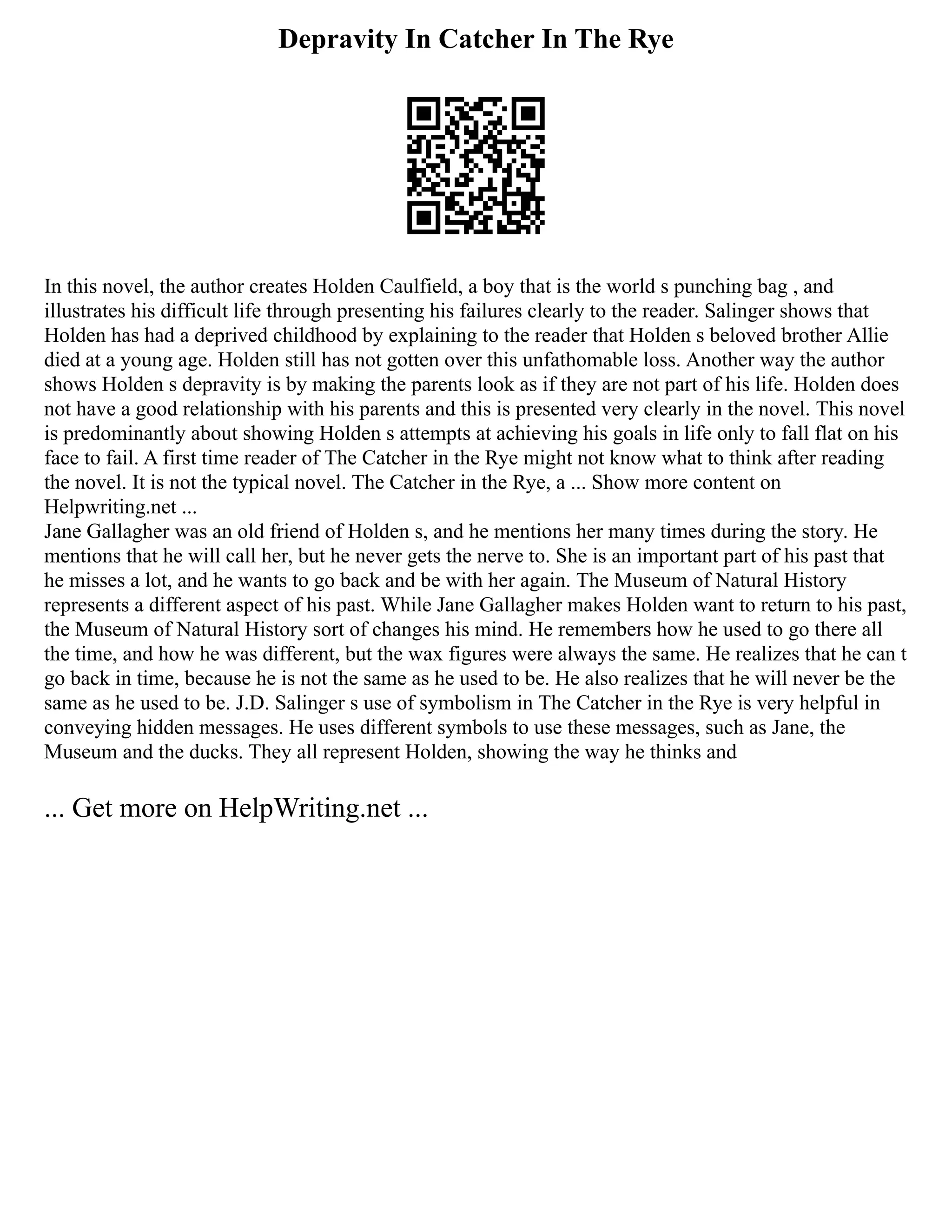 Depravity In Catcher In The Rye
In this novel, the author creates Holden Caulfield, a boy that is the world s punching bag , and
illustrates his difficult life through presenting his failures clearly to the reader. Salinger shows that
Holden has had a deprived childhood by explaining to the reader that Holden s beloved brother Allie
died at a young age. Holden still has not gotten over this unfathomable loss. Another way the author
shows Holden s depravity is by making the parents look as if they are not part of his life. Holden does
not have a good relationship with his parents and this is presented very clearly in the novel. This novel
is predominantly about showing Holden s attempts at achieving his goals in life only to fall flat on his
face to fail. A first time reader of The Catcher in the Rye might not know what to think after reading
the novel. It is not the typical novel. The Catcher in the Rye, a ... Show more content on
Helpwriting.net ...
Jane Gallagher was an old friend of Holden s, and he mentions her many times during the story. He
mentions that he will call her, but he never gets the nerve to. She is an important part of his past that
he misses a lot, and he wants to go back and be with her again. The Museum of Natural History
represents a different aspect of his past. While Jane Gallagher makes Holden want to return to his past,
the Museum of Natural History sort of changes his mind. He remembers how he used to go there all
the time, and how he was different, but the wax figures were always the same. He realizes that he can t
go back in time, because he is not the same as he used to be. He also realizes that he will never be the
same as he used to be. J.D. Salinger s use of symbolism in The Catcher in the Rye is very helpful in
conveying hidden messages. He uses different symbols to use these messages, such as Jane, the
Museum and the ducks. They all represent Holden, showing the way he thinks and
... Get more on HelpWriting.net ...
 