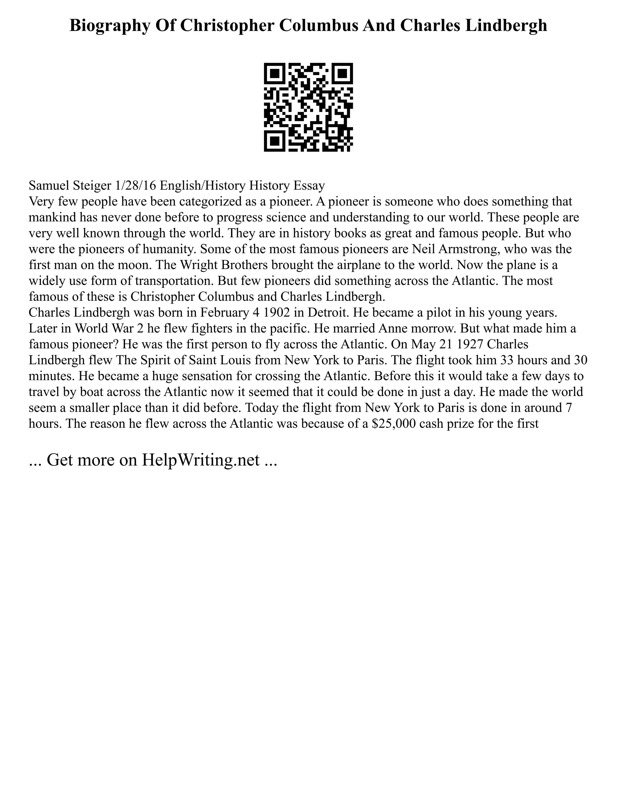 Biography Of Christopher Columbus And Charles Lindbergh
Samuel Steiger 1/28/16 English/History History Essay
Very few people have been categorized as a pioneer. A pioneer is someone who does something that
mankind has never done before to progress science and understanding to our world. These people are
very well known through the world. They are in history books as great and famous people. But who
were the pioneers of humanity. Some of the most famous pioneers are Neil Armstrong, who was the
first man on the moon. The Wright Brothers brought the airplane to the world. Now the plane is a
widely use form of transportation. But few pioneers did something across the Atlantic. The most
famous of these is Christopher Columbus and Charles Lindbergh.
Charles Lindbergh was born in February 4 1902 in Detroit. He became a pilot in his young years.
Later in World War 2 he flew fighters in the pacific. He married Anne morrow. But what made him a
famous pioneer? He was the first person to fly across the Atlantic. On May 21 1927 Charles
Lindbergh flew The Spirit of Saint Louis from New York to Paris. The flight took him 33 hours and 30
minutes. He became a huge sensation for crossing the Atlantic. Before this it would take a few days to
travel by boat across the Atlantic now it seemed that it could be done in just a day. He made the world
seem a smaller place than it did before. Today the flight from New York to Paris is done in around 7
hours. The reason he flew across the Atlantic was because of a $25,000 cash prize for the first
... Get more on HelpWriting.net ...
 