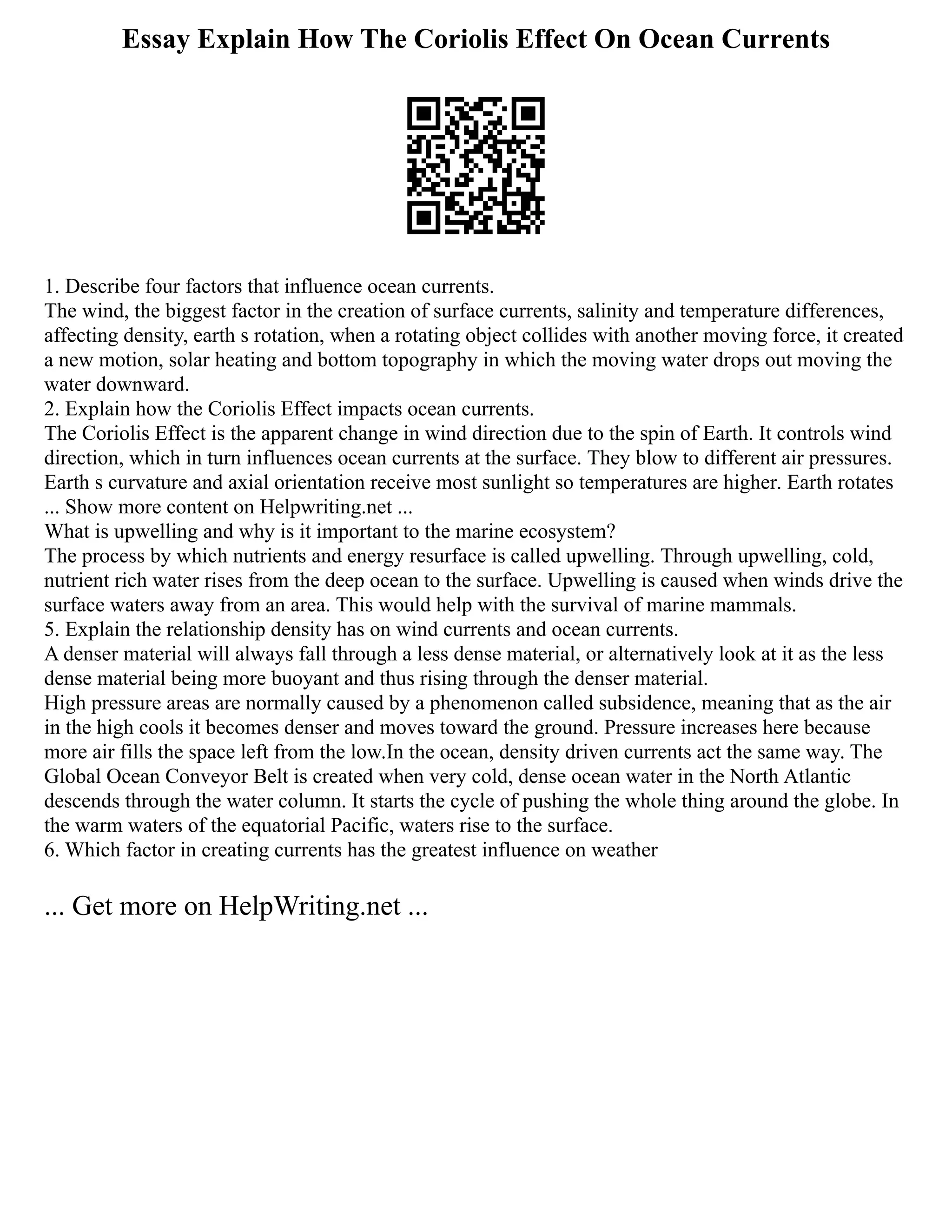 Essay Explain How The Coriolis Effect On Ocean Currents
1. Describe four factors that influence ocean currents.
The wind, the biggest factor in the creation of surface currents, salinity and temperature differences,
affecting density, earth s rotation, when a rotating object collides with another moving force, it created
a new motion, solar heating and bottom topography in which the moving water drops out moving the
water downward.
2. Explain how the Coriolis Effect impacts ocean currents.
The Coriolis Effect is the apparent change in wind direction due to the spin of Earth. It controls wind
direction, which in turn influences ocean currents at the surface. They blow to different air pressures.
Earth s curvature and axial orientation receive most sunlight so temperatures are higher. Earth rotates
... Show more content on Helpwriting.net ...
What is upwelling and why is it important to the marine ecosystem?
The process by which nutrients and energy resurface is called upwelling. Through upwelling, cold,
nutrient rich water rises from the deep ocean to the surface. Upwelling is caused when winds drive the
surface waters away from an area. This would help with the survival of marine mammals.
5. Explain the relationship density has on wind currents and ocean currents.
A denser material will always fall through a less dense material, or alternatively look at it as the less
dense material being more buoyant and thus rising through the denser material.
High pressure areas are normally caused by a phenomenon called subsidence, meaning that as the air
in the high cools it becomes denser and moves toward the ground. Pressure increases here because
more air fills the space left from the low.In the ocean, density driven currents act the same way. The
Global Ocean Conveyor Belt is created when very cold, dense ocean water in the North Atlantic
descends through the water column. It starts the cycle of pushing the whole thing around the globe. In
the warm waters of the equatorial Pacific, waters rise to the surface.
6. Which factor in creating currents has the greatest influence on weather
... Get more on HelpWriting.net ...
 