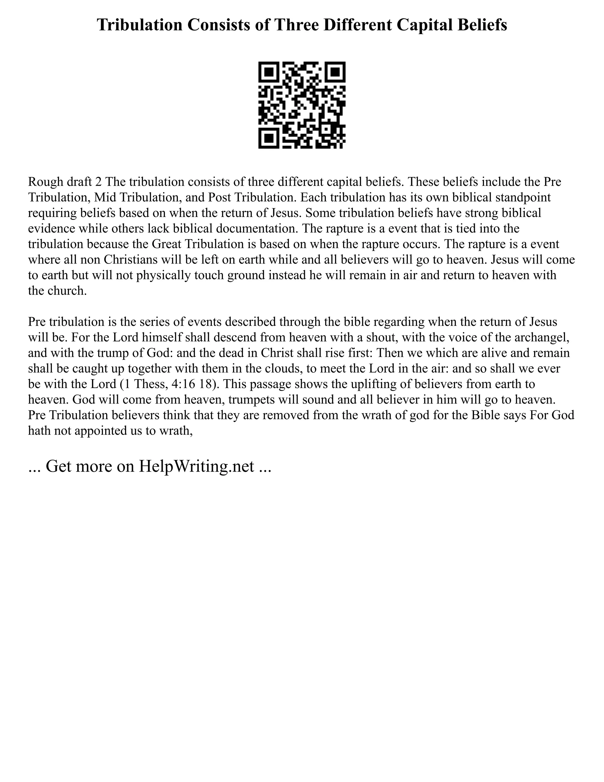 Tribulation Consists of Three Different Capital Beliefs
Rough draft 2 The tribulation consists of three different capital beliefs. These beliefs include the Pre
Tribulation, Mid Tribulation, and Post Tribulation. Each tribulation has its own biblical standpoint
requiring beliefs based on when the return of Jesus. Some tribulation beliefs have strong biblical
evidence while others lack biblical documentation. The rapture is a event that is tied into the
tribulation because the Great Tribulation is based on when the rapture occurs. The rapture is a event
where all non Christians will be left on earth while and all believers will go to heaven. Jesus will come
to earth but will not physically touch ground instead he will remain in air and return to heaven with
the church.
Pre tribulation is the series of events described through the bible regarding when the return of Jesus
will be. For the Lord himself shall descend from heaven with a shout, with the voice of the archangel,
and with the trump of God: and the dead in Christ shall rise first: Then we which are alive and remain
shall be caught up together with them in the clouds, to meet the Lord in the air: and so shall we ever
be with the Lord (1 Thess, 4:16 18). This passage shows the uplifting of believers from earth to
heaven. God will come from heaven, trumpets will sound and all believer in him will go to heaven.
Pre Tribulation believers think that they are removed from the wrath of god for the Bible says For God
hath not appointed us to wrath,
... Get more on HelpWriting.net ...
 