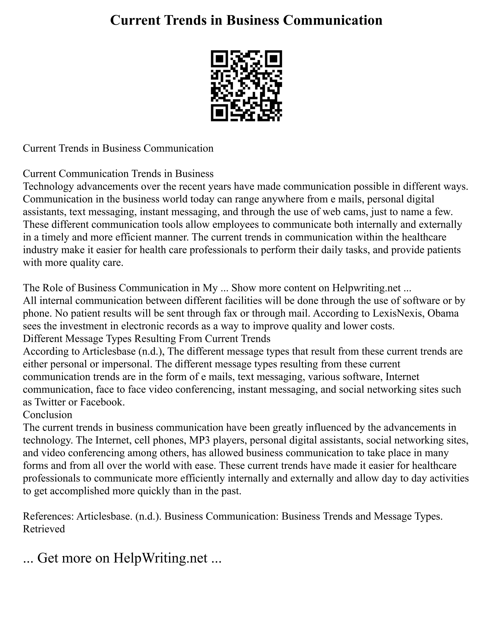 Current Trends in Business Communication
Current Trends in Business Communication
Current Communication Trends in Business
Technology advancements over the recent years have made communication possible in different ways.
Communication in the business world today can range anywhere from e mails, personal digital
assistants, text messaging, instant messaging, and through the use of web cams, just to name a few.
These different communication tools allow employees to communicate both internally and externally
in a timely and more efficient manner. The current trends in communication within the healthcare
industry make it easier for health care professionals to perform their daily tasks, and provide patients
with more quality care.
The Role of Business Communication in My ... Show more content on Helpwriting.net ...
All internal communication between different facilities will be done through the use of software or by
phone. No patient results will be sent through fax or through mail. According to LexisNexis, Obama
sees the investment in electronic records as a way to improve quality and lower costs.
Different Message Types Resulting From Current Trends
According to Articlesbase (n.d.), The different message types that result from these current trends are
either personal or impersonal. The different message types resulting from these current
communication trends are in the form of e mails, text messaging, various software, Internet
communication, face to face video conferencing, instant messaging, and social networking sites such
as Twitter or Facebook.
Conclusion
The current trends in business communication have been greatly influenced by the advancements in
technology. The Internet, cell phones, MP3 players, personal digital assistants, social networking sites,
and video conferencing among others, has allowed business communication to take place in many
forms and from all over the world with ease. These current trends have made it easier for healthcare
professionals to communicate more efficiently internally and externally and allow day to day activities
to get accomplished more quickly than in the past.
References: Articlesbase. (n.d.). Business Communication: Business Trends and Message Types.
Retrieved
... Get more on HelpWriting.net ...
 