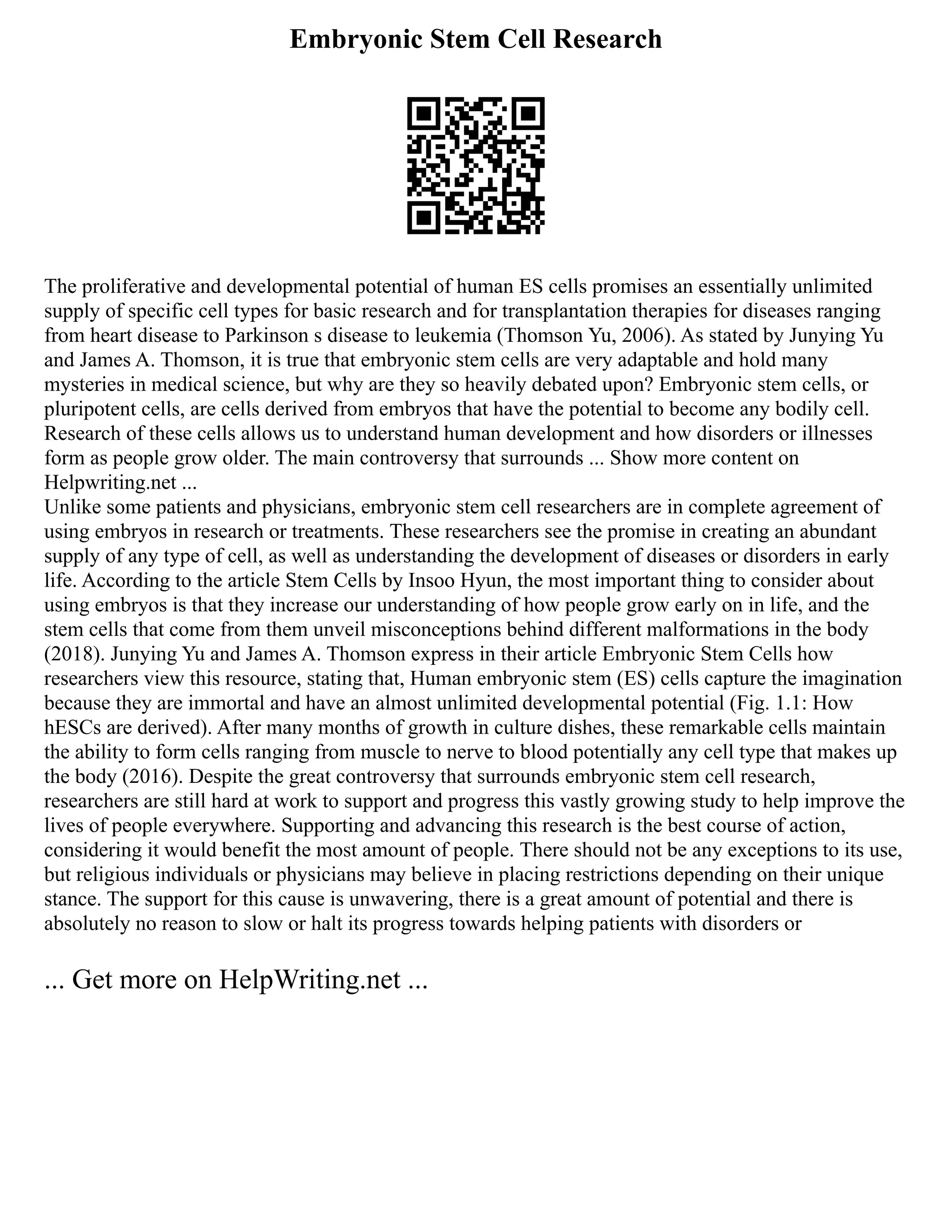 Embryonic Stem Cell Research
The proliferative and developmental potential of human ES cells promises an essentially unlimited
supply of specific cell types for basic research and for transplantation therapies for diseases ranging
from heart disease to Parkinson s disease to leukemia (Thomson Yu, 2006). As stated by Junying Yu
and James A. Thomson, it is true that embryonic stem cells are very adaptable and hold many
mysteries in medical science, but why are they so heavily debated upon? Embryonic stem cells, or
pluripotent cells, are cells derived from embryos that have the potential to become any bodily cell.
Research of these cells allows us to understand human development and how disorders or illnesses
form as people grow older. The main controversy that surrounds ... Show more content on
Helpwriting.net ...
Unlike some patients and physicians, embryonic stem cell researchers are in complete agreement of
using embryos in research or treatments. These researchers see the promise in creating an abundant
supply of any type of cell, as well as understanding the development of diseases or disorders in early
life. According to the article Stem Cells by Insoo Hyun, the most important thing to consider about
using embryos is that they increase our understanding of how people grow early on in life, and the
stem cells that come from them unveil misconceptions behind different malformations in the body
(2018). Junying Yu and James A. Thomson express in their article Embryonic Stem Cells how
researchers view this resource, stating that, Human embryonic stem (ES) cells capture the imagination
because they are immortal and have an almost unlimited developmental potential (Fig. 1.1: How
hESCs are derived). After many months of growth in culture dishes, these remarkable cells maintain
the ability to form cells ranging from muscle to nerve to blood potentially any cell type that makes up
the body (2016). Despite the great controversy that surrounds embryonic stem cell research,
researchers are still hard at work to support and progress this vastly growing study to help improve the
lives of people everywhere. Supporting and advancing this research is the best course of action,
considering it would benefit the most amount of people. There should not be any exceptions to its use,
but religious individuals or physicians may believe in placing restrictions depending on their unique
stance. The support for this cause is unwavering, there is a great amount of potential and there is
absolutely no reason to slow or halt its progress towards helping patients with disorders or
... Get more on HelpWriting.net ...
 