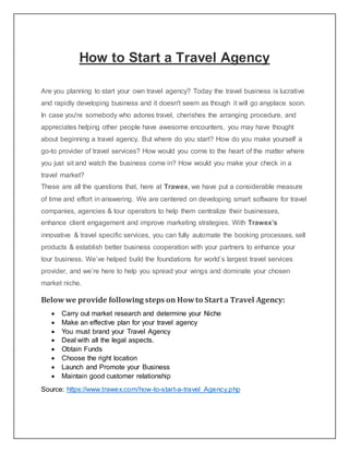 How to Start a Travel Agency
Are you planning to start your own travel agency? Today the travel business is lucrative
and rapidly developing business and it doesn't seem as though it will go anyplace soon.
In case you're somebody who adores travel, cherishes the arranging procedure, and
appreciates helping other people have awesome encounters, you may have thought
about beginning a travel agency. But where do you start? How do you make yourself a
go-to provider of travel services? How would you come to the heart of the matter where
you just sit and watch the business come in? How would you make your check in a
travel market?
These are all the questions that, here at Trawex, we have put a considerable measure
of time and effort in answering. We are centered on developing smart software for travel
companies, agencies & tour operators to help them centralize their businesses,
enhance client engagement and improve marketing strategies. With Trawex’s
innovative & travel specific services, you can fully automate the booking processes, sell
products & establish better business cooperation with your partners to enhance your
tour business. We’ve helped build the foundations for world’s largest travel services
provider, and we’re here to help you spread your wings and dominate your chosen
market niche.
Belowwe provide following steps on Howto Start a Travel Agency:
 Carry out market research and determine your Niche
 Make an effective plan for your travel agency
 You must brand your Travel Agency
 Deal with all the legal aspects.
 Obtain Funds
 Choose the right location
 Launch and Promote your Business
 Maintain good customer relationship
Source: https://www.trawex.com/how-to-start-a-travel_Agency.php
 