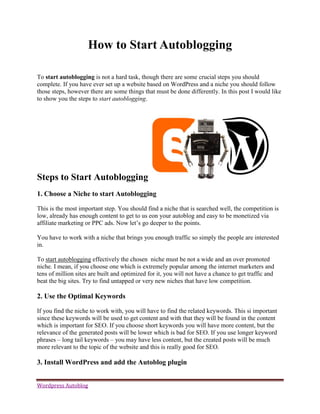 How to Start Autoblogging

To start autoblogging is not a hard task, though there are some crucial steps you should
complete. If you have ever set up a website based on WordPress and a niche you should follow
those steps, however there are some things that must be done differently. In this post I would like
to show you the steps to start autoblogging.




Steps to Start Autoblogging
1. Choose a Niche to start Autoblogging

This is the most important step. You should find a niche that is searched well, the competition is
low, already has enough content to get to us eon your autoblog and easy to be monetized via
affiliate marketing or PPC ads. Now let’s go deeper to the points.

You have to work with a niche that brings you enough traffic so simply the people are interested
in.

To start autoblogging effectively the chosen niche must be not a wide and an over promoted
niche. I mean, if you choose one which is extremely popular among the internet marketers and
tens of million sites are built and optimized for it, you will not have a chance to get traffic and
beat the big sites. Try to find untapped or very new niches that have low competition.

2. Use the Optimal Keywords

If you find the niche to work with, you will have to find the related keywords. This si important
since these keywords will be used to get content and with that they will be found in the content
which is important for SEO. If you choose short keywords you will have more content, but the
relevance of the generated posts will be lower which is bad for SEO. If you use longer keyword
phrases – long tail keywords – you may have less content, but the created posts will be much
more relevant to the topic of the website and this is really good for SEO.

3. Install WordPress and add the Autoblog plugin


Wordpress Autoblog
 