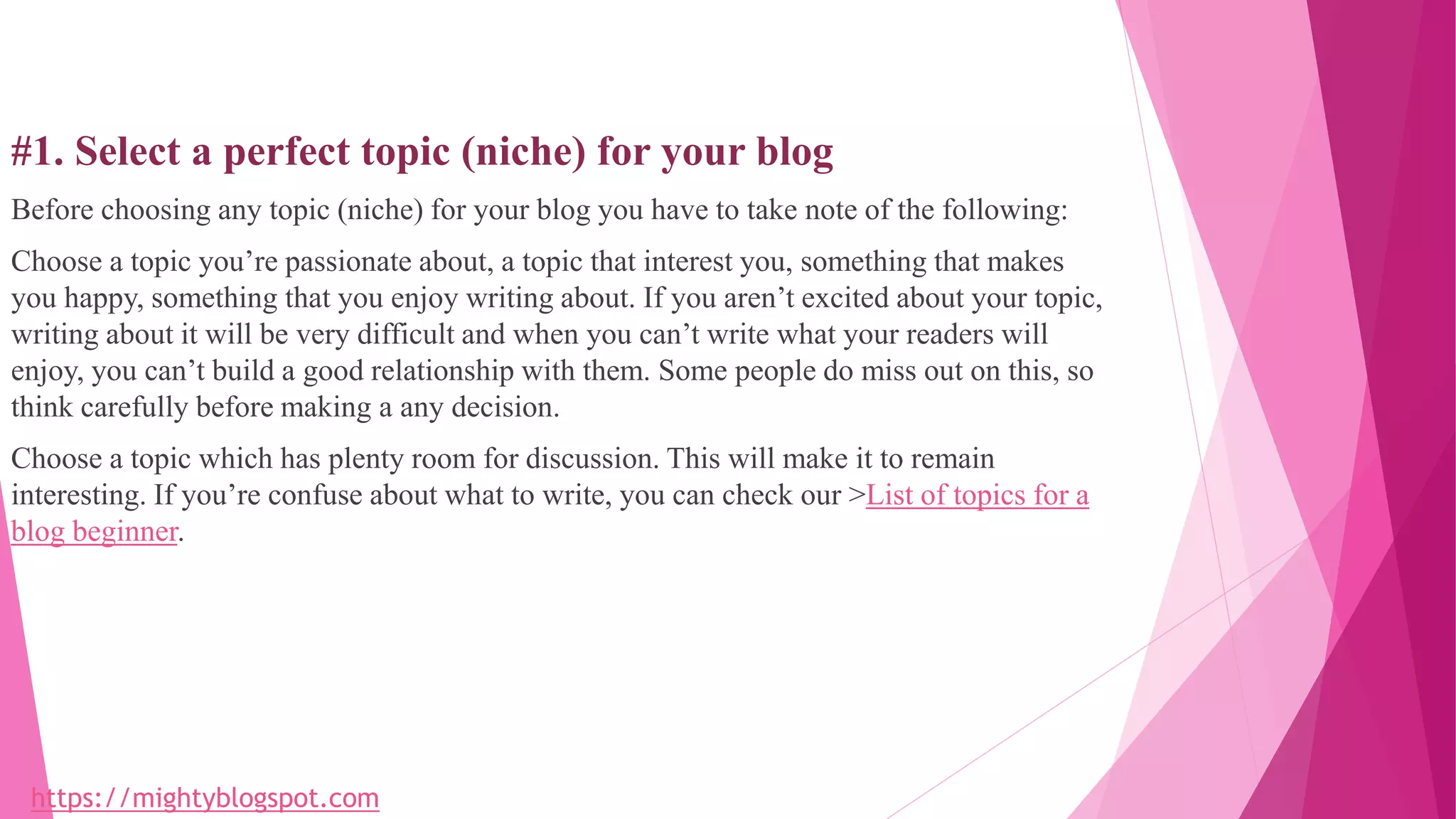 #1. Select a perfect topic (niche) for your blog
Before choosing any topic (niche) for your blog you have to take note of the following:
Choose a topic you’re passionate about, a topic that interest you, something that makes
you happy, something that you enjoy writing about. If you aren’t excited about your topic,
writing about it will be very difficult and when you can’t write what your readers will
enjoy, you can’t build a good relationship with them. Some people do miss out on this, so
think carefully before making a any decision.
Choose a topic which has plenty room for discussion. This will make it to remain
interesting. If you’re confuse about what to write, you can check our >List of topics for a
blog beginner.
https://mightyblogspot.com
 