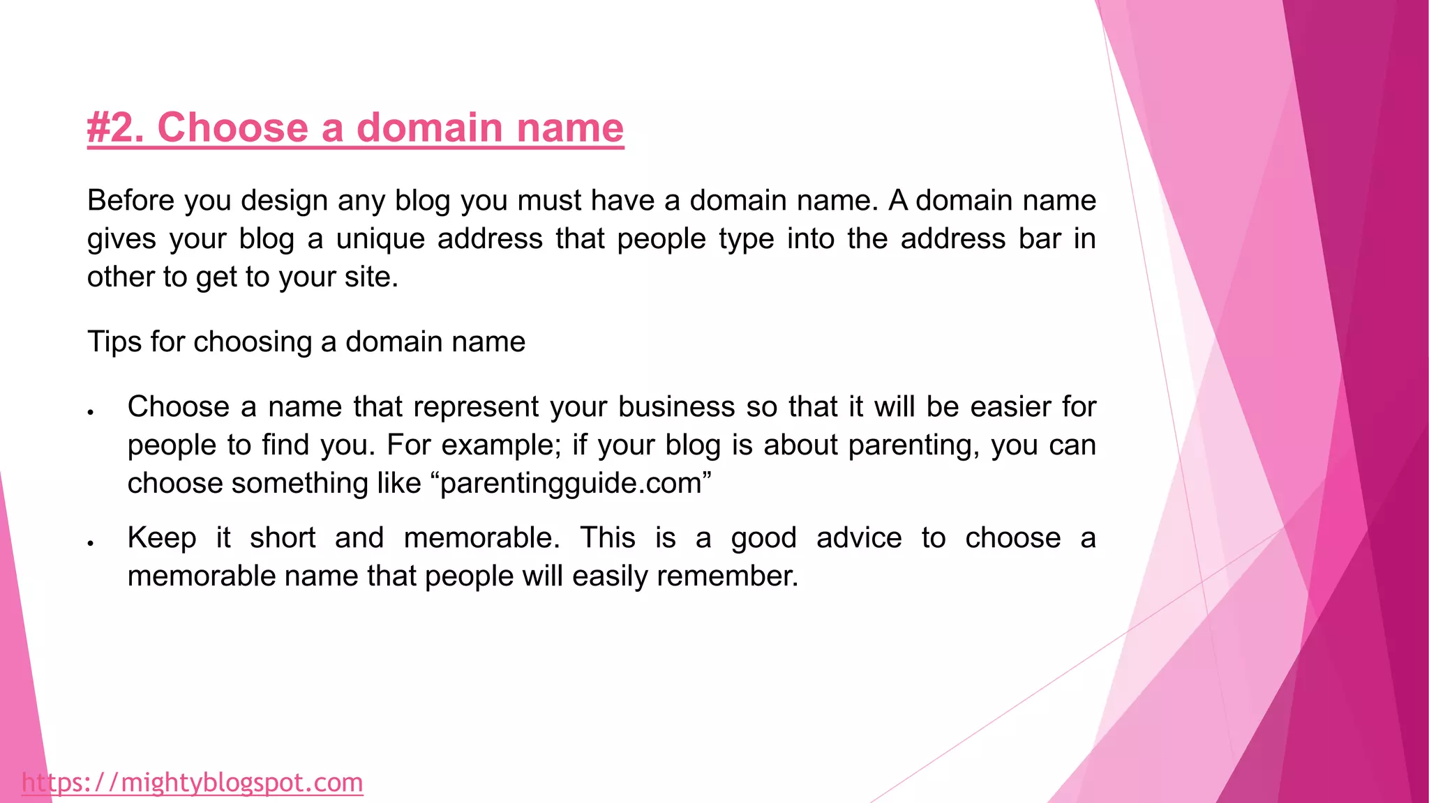 #2. Choose a domain name
Before you design any blog you must have a domain name. A domain name
gives your blog a unique address that people type into the address bar in
other to get to your site.
Tips for choosing a domain name
 Choose a name that represent your business so that it will be easier for
people to find you. For example; if your blog is about parenting, you can
choose something like “parentingguide.com”
 Keep it short and memorable. This is a good advice to choose a
memorable name that people will easily remember.
https://mightyblogspot.com
 
