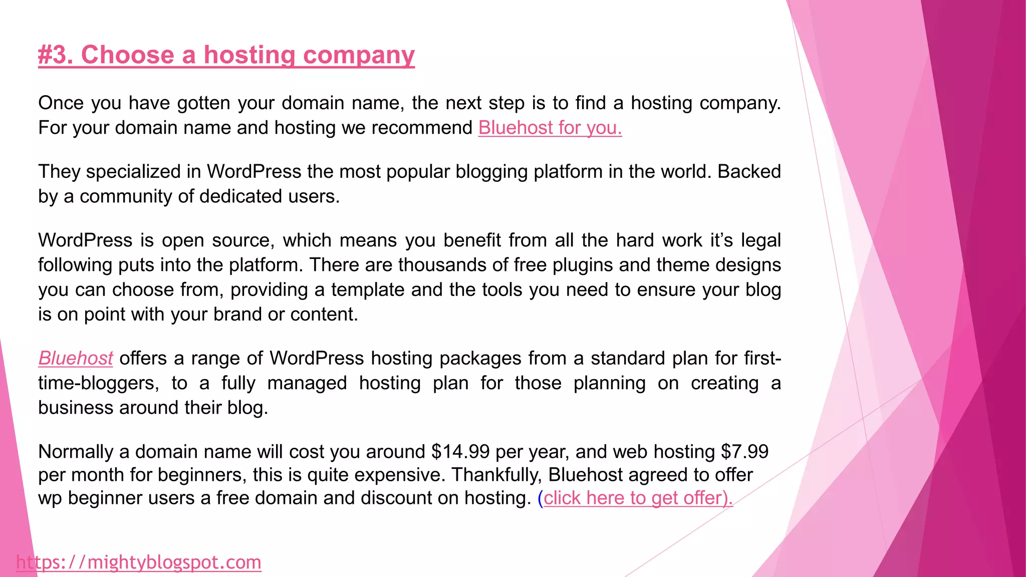 #3. Choose a hosting company
Once you have gotten your domain name, the next step is to find a hosting company.
For your domain name and hosting we recommend Bluehost for you.
They specialized in WordPress the most popular blogging platform in the world. Backed
by a community of dedicated users.
WordPress is open source, which means you benefit from all the hard work it’s legal
following puts into the platform. There are thousands of free plugins and theme designs
you can choose from, providing a template and the tools you need to ensure your blog
is on point with your brand or content.
Bluehost offers a range of WordPress hosting packages from a standard plan for first-
time-bloggers, to a fully managed hosting plan for those planning on creating a
business around their blog.
Normally a domain name will cost you around $14.99 per year, and web hosting $7.99
per month for beginners, this is quite expensive. Thankfully, Bluehost agreed to offer
wp beginner users a free domain and discount on hosting. (click here to get offer).
https://mightyblogspot.com
 