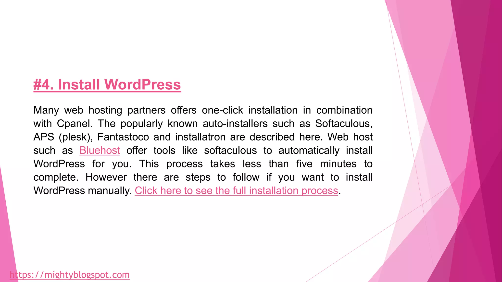 #4. Install WordPress
Many web hosting partners offers one-click installation in combination
with Cpanel. The popularly known auto-installers such as Softaculous,
APS (plesk), Fantastoco and installatron are described here. Web host
such as Bluehost offer tools like softaculous to automatically install
WordPress for you. This process takes less than five minutes to
complete. However there are steps to follow if you want to install
WordPress manually. Click here to see the full installation process.
https://mightyblogspot.com
 