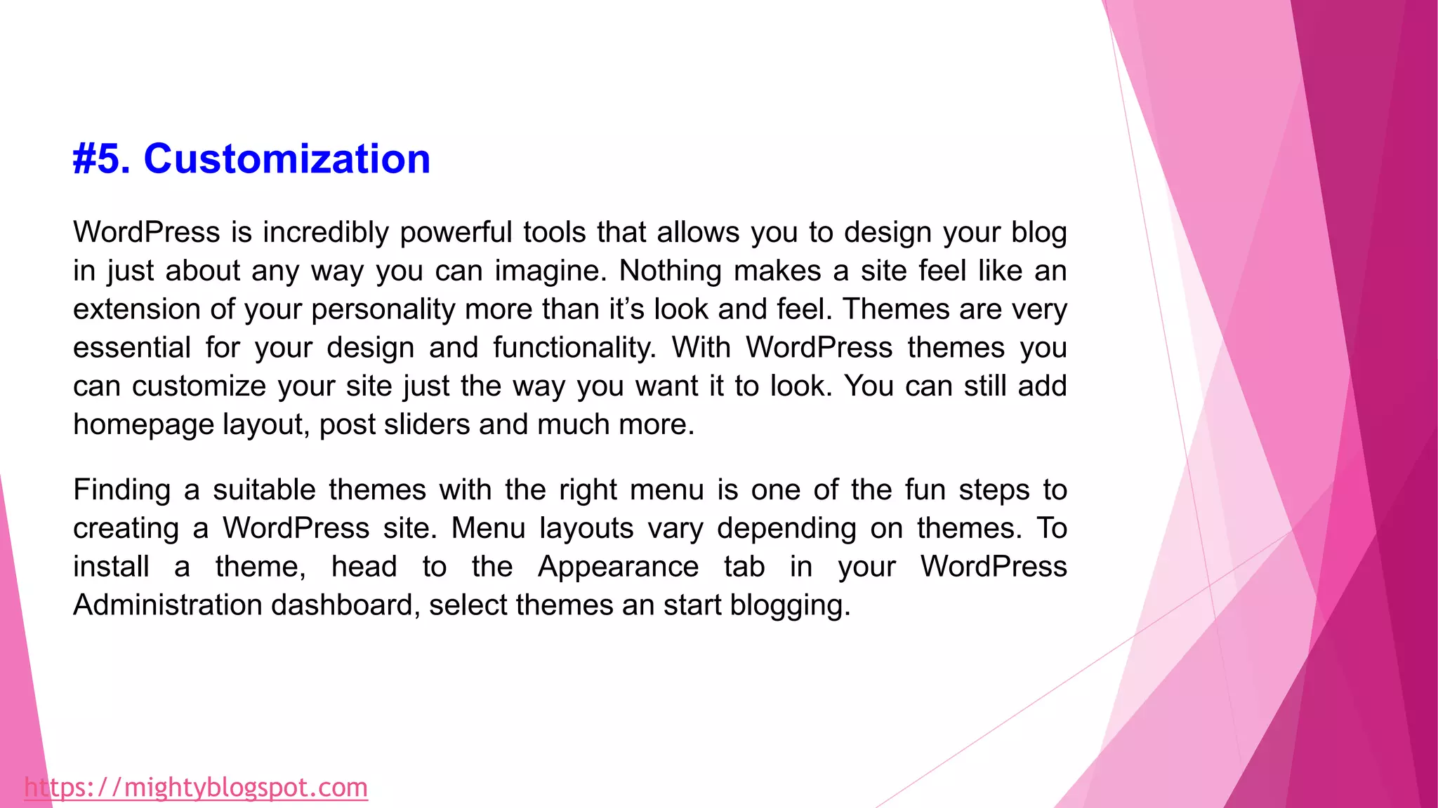 #5. Customization
WordPress is incredibly powerful tools that allows you to design your blog
in just about any way you can imagine. Nothing makes a site feel like an
extension of your personality more than it’s look and feel. Themes are very
essential for your design and functionality. With WordPress themes you
can customize your site just the way you want it to look. You can still add
homepage layout, post sliders and much more.
Finding a suitable themes with the right menu is one of the fun steps to
creating a WordPress site. Menu layouts vary depending on themes. To
install a theme, head to the Appearance tab in your WordPress
Administration dashboard, select themes an start blogging.
https://mightyblogspot.com
 