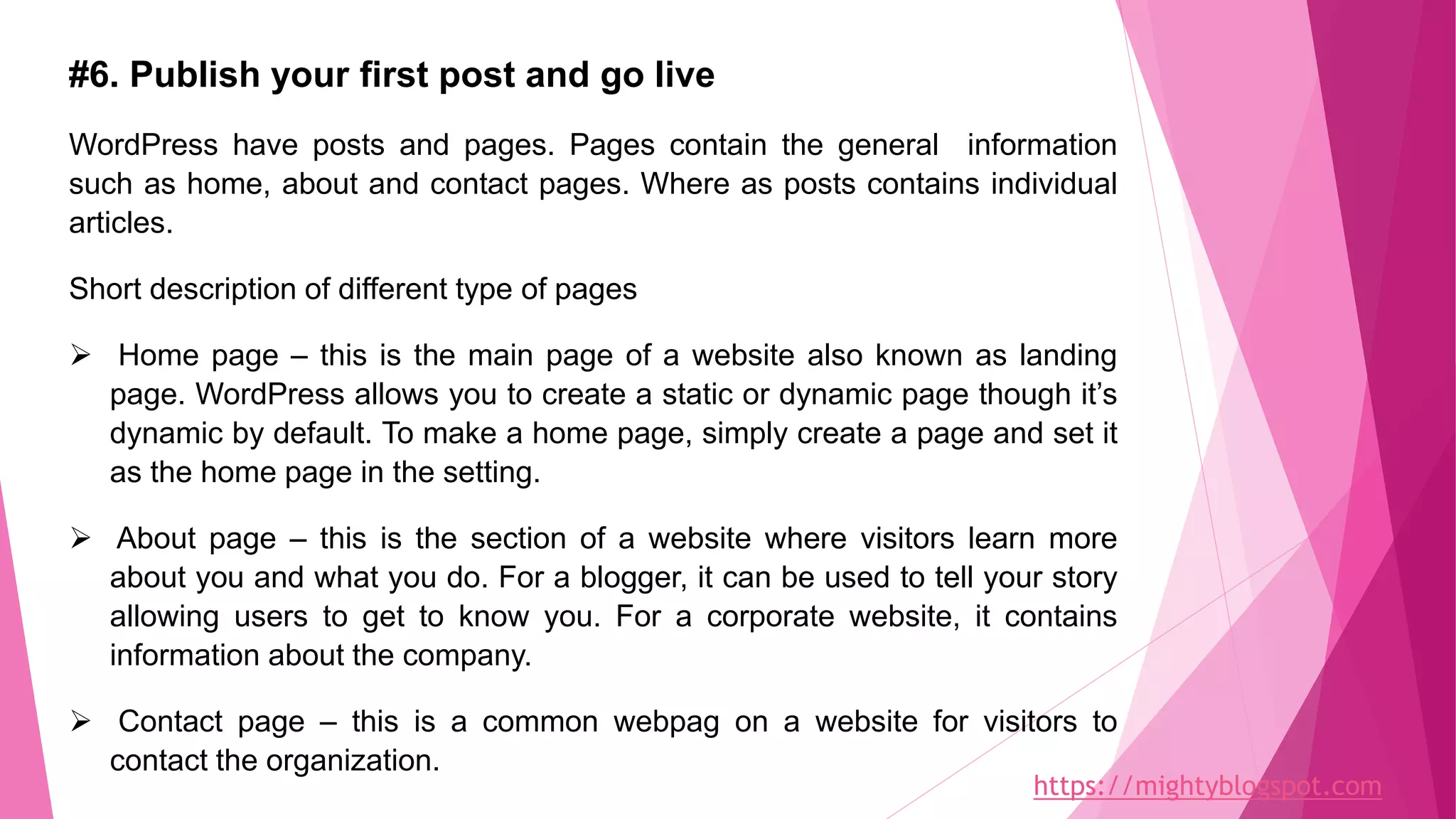 #6. Publish your first post and go live
WordPress have posts and pages. Pages contain the general information
such as home, about and contact pages. Where as posts contains individual
articles.
Short description of different type of pages
 Home page – this is the main page of a website also known as landing
page. WordPress allows you to create a static or dynamic page though it’s
dynamic by default. To make a home page, simply create a page and set it
as the home page in the setting.
 About page – this is the section of a website where visitors learn more
about you and what you do. For a blogger, it can be used to tell your story
allowing users to get to know you. For a corporate website, it contains
information about the company.
 Contact page – this is a common webpag on a website for visitors to
contact the organization.
https://mightyblogspot.com
 
