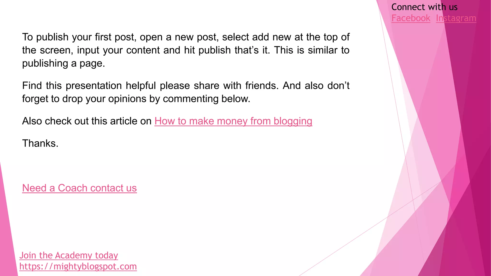 To publish your first post, open a new post, select add new at the top of
the screen, input your content and hit publish that’s it. This is similar to
publishing a page.
Find this presentation helpful please share with friends. And also don’t
forget to drop your opinions by commenting below.
Also check out this article on How to make money from blogging
Thanks.
Need a Coach contact us
Join the Academy today
https://mightyblogspot.com
Connect with us
Facebook Instagram
 