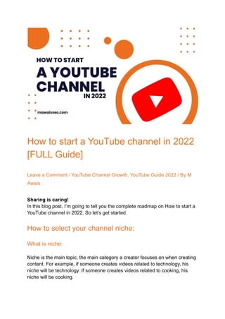 How to start a YouTube channel in 2022
[FULL Guide]
Leave a Comment / YouTube Channel Growth, YouTube Guide 2022 / By M
Awais
Sharing is caring!
In this blog post, I’m going to tell you the complete roadmap on How to start a
YouTube channel in 2022. So let’s get started.
How to select your channel niche:
What is niche:
Niche is the main topic, the main category a creator focuses on when creating
content. For example, if someone creates videos related to technology, his
niche will be technology. If someone creates videos related to cooking, his
niche will be cooking.
 
