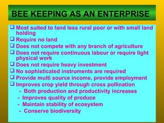 BEE KEEPING AS AN ENTERPRISE
 Most suited to land less rural poor or with small land
holding
 Require no land
 Does not compete with any branch of agriculture
 Does not require continuous labour or require light
physical work
 Does not require heavy investment
 No sophisticated instruments are required
 Provide multi source income, provide employment
 Improves crop yield through cross pollination
- Both production and productivity increases
- Improves quality of produce
- Maintain stability of ecosystem
- Conserve biodiversity
 