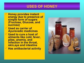 USES OF HONEY
 Honey provides instant
energy due to presence of
simple form of sugars
(Fructose, Glucose, and
sucrose)
 Used as carrier of
Ayurevedic medicines
 Used to cure a host of
ailments like cold, fever,
piles, anemia, and
infection in the throat,
skin,eye and intestine
 Has antibacterial activity
 