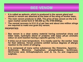 BEE VENOM
• It is called as apitoxin, which is produced in the venom gland and
stored in venom sac attached at the base of the sting of worker bees..
• The main venom producer is USA. The price of bee venom on the U.S.
open market varied form $ 100-200 /g ( Rs 4700-9400/g).
 The normal recovery is 0.5-1.0 µl per bee and about one million stings
are required to make one gram dry venom.
PROPERTIES
 Bee venom is a clear watery material having somewhat sharp and
bitter taste, hydrolytic blend of proteins with basic pH,an aromatic
odour on acid reaction having a specific gravity 1.313.
 It dries out at room temperature. It is mostly used by the worker bees
for their defense. Venom proteins exhibit various degrees of allergic
reaction to the victim of stinging.
 It is composed of many active substances like Histamine, Apamine ,
Acithinase, Minimine, tryptophan, phospholipase, lecithinase,
HCl,Formic acid, Orthophosphoric acid ,S, Ca, Cu and magnesium
sulphate.
 